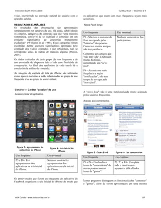 visão, interferindo na interação natural do usuário com o
aparelho celular.
RESULTADOS E ANÁLISES
Os resultados das observações são apresentados
separadamente por cenários de uso. Há ainda, subdividindo
os cenários, categorias de conteúdo que são uma maneira
sistemática, confiável de se codificar o conteúdo em um
conjunto significativo de categorias mutuamente
exclusivas (Williams et al, 1988). Estas categorias foram
escolhidas dentre questões significativas apontadas pelo
conteúdo dos vídeos coletados e são ortogonais, não se
sobrepondo umas às outras de maneira alguma (Preece,
2005).
Os dados coletados de cada grupo (de uso frequente e de
uso eventual) são dispostos lado a lado com finalidade de
comparação. Ao final dos resultados de cada tarefa há a
conclusão da análise de conteúdo.
As imagens de captura de tela do iPhone são utilizadas
como apoio à narrativa e estão relacionadas ao grupo de uso
frequente e/ou ao grupo de uso eventual.
Cenário 1 - Caráter passivo de uso
Acesso inicial do aplicativo.
figura 3 - agrupamento de
aplicativos no iPhone
figura 4 - tela inicial do
iPhone
Uso frequente Uso eventual
P5 e P6 - Faz
agrupamentos dos
aplicativos na tela inicial
do iPhone.
Nenhum usuário faz
agrupamentos dos
aplicativos na tela inicial
do iPhone.
Os entrevistados que fazem uso frequente do aplicativo do
Facebook organizam a tela inicial do iPhone de modo que
os aplicativos que usam com mais frequencia sejam mais
acessíveis.
News Feed longa
Uso frequente Uso eventual
P1 - Não tem o costume de
ficar navegando pelas
histórias das pessoas.
Como tem muitos amigos,
não tem paciência.
Comentou dos amigos que
não tem vida e publicam
muitas histórias,
aumentando seu news
feed.
P6 - Acessa com mais
frequência a seção
notificações, não tem
tempo de navegar pela
news feed.
Nenhum comentário dos
participantes.
A news feed não é uma funcionalidade muito acessada
pelos usuários frequentes.
Acesso aos comentários.
Ícones pequenos distinguem as funcionalidades comentar
e gostar, além de serem apresentados em uma mesma
figura 5 - News Feed figura 6 - Ler comentários
Uso frequente Uso eventual
P1 e P6 - Confundiu o
ícone de comentários de
outras pessoas com o
ícone de gostar.
P2, P3 e P4 - Completa
todo o cenário sem
apresentar dificuldades.
Interaction South America 2010 Curitiba, Brazil - December 2-4
IxDA Curitiba - www.ixdacuritiba.com.br 167
 