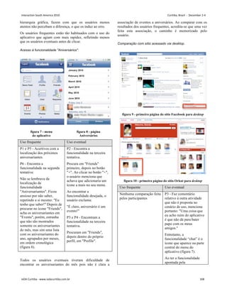 hierarquia gráfica, fazem com que os usuários menos
atentos não percebam a diferença, o que os induz ao erro.
Os usuários frequentes estão tão habituados com o uso do
aplicativo que agiam com mais rapidez, refletindo menos
que os usuários eventuais antes de clicar.
Acesso à funcionalidade Aniversários.
figura 7 - menu
do aplicativo
figura 8 - página
Aniversários
Uso frequente Uso eventual
P1 e P5 - Acertivos com a
localização dos próximos
aniversariantes.
P6 - Encontra a
funcionalidade na segunda
tentativa:
Não se lembrava da
localização da
funcionalidade
Aniversariantes. Ficou
ansioso por não saber,
repetindo a si mesmo: Eu
tenho que saber! Depois de
procurar no ícone Friends,
acha os aniversariantes em
Events, porém, estranha
que não são mostrados
somente os aniversariantes
do mês, mas sim uma lista
com os aniversariantes do
ano, agrupados por meses,
em ordem cronológica
(figura 8).
P2 - Encontra a
funcionalidade na terceira
tentativa.
Procura em Friends
primeiro, depois no botão
+. Ao clicar no botão +,
o usuário menciona que
achava que adicionaria um
ícone a mais no seu menu.
Ao encontrar a
funcionalidade desejada, o
usuário exclama:
É claro, aniversário é um
evento!
P3 e P4 - Encontram a
funcionalidade na terceira
tentativa.
Procuram em Friends,
depois dentro do próprio
perfil, em Profile.
Todos os usuários eventuais tiveram dificuldade de
encontrar os aniversariantes do mês pois não é clara a
associação de eventos a aniversários. Ao comparar com os
resultados dos usuários frequentes, acredita-se que uma vez
feita esta associação, o caminho é memorizado pelo
usuário.
Comparação com sítio acessado via desktop.
figura 9 - primeira página do sítio Facebook para desktop
figura 10 - primeira página do sítio Orkut para desktop
Uso frequente Uso eventual
Nenhuma comparação feita
pelos participantes
P3 - Faz comentário
relativo à outra atividade
que não é proposta no
cenário de uso, menciona
portanto: Uma coisa que
eu acho ruim do aplicativo
é que não dá para bater
papo com os meus
amigos.
Entretanto, a
funcionalidade “chat” é o
ícone que aparece na parte
central do menu do
aplicativo (figura 7).
Ao ter a funcionalidade
apontada pela
Interaction South America 2010 Curitiba, Brazil - December 2-4
IxDA Curitiba - www.ixdacuritiba.com.br 168
 