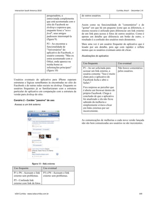 pesquisadora, a
entrevistada complementa
que está acostumada com o
sítio do Facebook no
desktop e esperava que,
enquanto lesse a news
feed, seus amigos
pudessem interrompê-la
(figura 9).
P2 - Ao encontrar a
funcionalidade de
Aniversários do
aplicativo do Facebook, o
usuário comenta: Mas eu
estou acostumado com o
Orkut, onde aparece na
minha home as
informações principais
(figura 10)
Usuários eventuais do aplicativo para iPhone esperam
estruturas e lógicas semelhantes às encontradas no sítio do
Facebook e de outras redes sociais no desktop. Enquanto os
usuários frequentes já se familiarizaram com a estrutura
particular do aplicativo em comparação com a estrutura da
versão para desktop do sítio.
Cenário 2 - Caráter passivo de uso
Acesso a um link externo
figura 11 - link externo
Uso frequente Uso eventual
P1 e P6 - Acessam o link
externo sem problemas.
P5 - Confunde link
externo com link de fotos
P3 e P4 - Acessam o link
externo sem problemas.
de outros usuários.
Assim como na funcionalidade de comentários e de
gostar em que há um pequeno ícone que as diferencia, o
mesmo recurso é utilizado para diferenciar um link externo
de um link para acesso à fotos de outros usuários. Como é
apenas um detalhe que diferencia um botão de outro, o
resultado é a confusão dos usuários mais desatentos.
Mais uma vez é um usuário frequente do aplicativo que é
lesado por um detalhe, pois age com rapidez e reflete
menos que os usuários eventuais antes de clicar.
Atualizações do aplicativo
Uso frequente Uso eventual
P1 - Ao ser solicitada para
acessar um link externo, a
usuária comenta: Isso é muito
chato pois o aplicativo do
Facebook fecha e abre o
Safari.
Fica surpresa ao perceber que
é aberto um browser dentro do
próprio Facebook. Chega à
conclusão de que o aplicativo
foi atualizado e ela não ficou
sabendo da melhoria e
simplesmente evitava clicar
em links externos por ser
inconveniente.
Não houve comentários
pelos usuários.
As comunicações de melhorias a cada nova versão lançada
não são bem comunicadas aos usuários ou são inexistentes.
Interaction South America 2010 Curitiba, Brazil - December 2-4
IxDA Curitiba - www.ixdacuritiba.com.br 169
 
