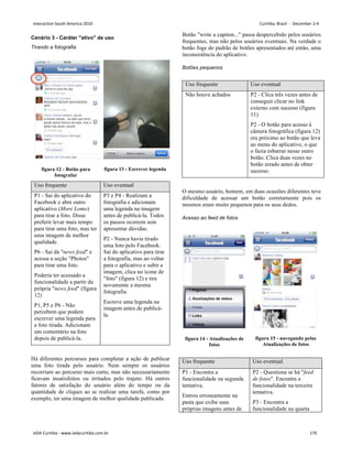 Cenário 3 - Caráter ativo de uso
Tirando a fotografia
figura 12 - Botão para
fotografar
figura 13 - Escrever legenda
Uso frequente Uso eventual
P1 - Sai do aplicativo do
Facebook e abre outro
aplicativo (More Lomo)
para tirar a foto. Disse
preferir levar mais tempo
para tirar uma foto, mas ter
uma imagem de melhor
qualidade.
P6 - Sai da news feed e
acessa a seção Photos
para tirar uma foto.
Poderia ter acessado a
funcionalidade a partir da
própria news feed (figura
12)
P1, P5 e P6 - Não
percebem que podem
escrever uma legenda para
a foto tirada. Adicionam
um comentário na foto
depois de publicá-la.
P3 e P4 - Realizam a
fotografia e adicionam
uma legenda na imagem
antes de publicá-la. Todos
os passos ocorrem sem
apresentar dúvidas.
P2 - Nunca havia tirado
uma foto pelo Facebook.
Sai do aplicativo para tirar
a fotografia, mas ao voltar
para o aplicativo e subir a
imagem, clica no ícone de
foto (figura 12) e tira
novamente a mesma
fotografia.
Escreve uma legenda na
imagem antes de publicá-
la.
Há diferentes percursos para completar a ação de publicar
uma foto tirada pelo usuário. Nem sempre os usuários
recorriam ao percurso mais curto, mas não necessariamente
ficavam insatisfeitos ou irritados pelo trajeto. Há outros
fatores de satisfação do usuário além do tempo ou da
quantidade de cliques ao se realizar uma tarefa, como por
exemplo, ter uma imagem de melhor qualidade publicada.
Botão write a caption... passa despercebido pelos usuários
frequentes, mas não pelos usuários eventuais. Na verdade o
botão foge do padrão de botões apresentados até então, uma
inconsistência do aplicativo.
Botões pequenos
Uso frequente Uso eventual
Não houve achados P2 - Clica três vezes antes de
conseguir clicar no link
externo com sucesso (figura
11)
P2 - O botão para acesso à
câmera fotográfica (figura 12)
era próximo ao botão que leva
ao menu do aplicativo, o que
o fazia esbarrar nesse outro
botão. Clica duas vezes no
botão errado antes de obter
sucesso.
O mesmo usuário, homem, em duas ocasiões diferentes teve
dificuldade de acessar um botão corretamente pois os
mesmos eram muito pequenos para os seus dedos.
Acesso ao feed de fotos
figura 14 - Atualizações de
fotos
figura 15 - navegando pelas
Atualizações de fotos
Uso frequente Uso eventual
P1 - Encontra a
funcionalidade na segunda
tentativa.
Entrou erroneamente na
pasta que exibe suas
próprias imagens antes de
P2 - Questiona se há feed
de fotos. Encontra a
funcionalidade na terceira
tentativa.
P3 - Encontra a
funcionalidade na quarta
Interaction South America 2010 Curitiba, Brazil - December 2-4
IxDA Curitiba - www.ixdacuritiba.com.br 170
 