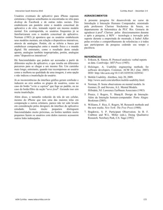 Usuários eventuais do aplicativo para iPhone esperam
estruturas e lógicas semelhantes às encontradas no sítio para
desktop do Facebook e de outras redes sociais. Eles
estabelecem um paralelo entre o modelo conceitual do
aplicativo e do sítio, tentando repetir um mesmo modelo
mental. Em contrapartida, os usuários frequentes já se
familiarizaram com o modelo conceitual do aplicativo.
Norman (1983) já apontava que os usuários estabelecem
seus modelos mentais, em relação a dispositivos interativos,
através de analogias. Porém, ele se referia a busca por
estabelecer comparações entre o mundo físico e o mundo
digital. Há entretanto, como o resultado deste estudo
aponta, analogias também inapropriadas, porém, analogias
entre dispositivos interativos.
Há funcionalidades que podem ser acessadas a partir de
diferentes seções do aplicativo, o que resulta em diferentes
percursos para se chegar a um mesmo fim. Um caminho
mais longo, entretanto, quando traz recompensas ao usuário
como a melhora na qualidade de uma imagem, é uma opção
e não indicou a insatisfação do usuário.
Já as inconsistências da interface gráfica geram confusão e
induzem ao erro ambos os grupos de usuários, como no
caso do botão write a caption que foge ao padrão, ou no
caso do botão/filtro da seção news feed. Gerando isso sim
muita insatisfação.
Além disso, o tamanho reduzido da tela de um celular,
mesmo do iPhone que tem uma das maiores telas em
comparação a outros celulares, parece não ter sido levado
em consideração pelos designers da interface do aplicativo
estudado. Ícones muito pequenos distinguem
funcionalidades muito próximas, ou botões também muito
pequenos fazem os usuários com dedos maiores acessarem
outros links indesejados.
AGRADECIMENTOS
A presente pesquisa foi desenvolvida no curso de
Introdução à Interação Humano Computador, ministrado
pela professora Clarisse Sieckenius de Souza, no
departamento de Informática da PUC Rio. Gostaria de
agradecer à profa
. Clarisse pelos direcionamentos durante
e após a pesquisa, à MJV – tecnologia e inovação pelo
suporte durante a empreitada do mestrado, à Isabel Adler
pelas revisões e compartilhamento de referências e à todos
que participaram da pesquisa cedendo seu tempo e
paciência.
REFERÊNCIAS
1. Erikson, K. Simon, H. Protocol analysis: verbal reports
as data. Cambridge: MIT Press (1985).
2. Holzinger, A. Usability engineering methods for
software developers. Commun. ACM 48,1 (Jan. 2005)
DOI= http://doi.acm.org/10.1145/1039530.1039541
3. Mobile Usability. Alertbox, July 20, 2009.
http://www.useit.com/alertbox/mobile-usability.html.
4. Norman, D. Some observations on mental models. In
Gentner, D. and Stevens, A.L. Mental Models.
Hillsdale, NJ: Lawrence Earlbaum Associates (1983)
5. Preece, J. Rogers, Y. Sharp,H. Design de Interação.
Além da Interação homem-computador. Porto Alegre:
Bookman (2005).
6. Williams, F. Rice, E. Rogers, M. Research methods and
the new media. New York: The Free Press (1988).
7. Bogdewic, S. P. Participant Observation. In B. F.
Crabtree and W.L. Miller (eds.), Doing Qualitative
Research. Newbury Park, CA: Sage (1992)
Interaction South America 2010 Curitiba, Brazil - December 2-4
IxDA Curitiba - www.ixdacuritiba.com.br 172
 