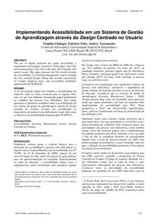 Implementando Acessibilidade em um Sistema de Gestão
de Aprendizagem através do Design Centrado no Usuário
Virgínia Chalegre, Fabrício Teles, Audrey Vasconcelos
Centro de Informática, Universidade Federal de Pernambuco
Caixa Postal 7851 CDU Recife PE 50732-970, Brasil
{vcc, fst, abv}@cin.ufpe.br
ABSTRACT
The era of digital inclusion has made accessibility a
requirement increasingly essential to Web pages, since this
environment plays a key role in the daily life of people with
special needs. This paper presents the first results towards
the accessibility of a learning management system, through
the user centered design, taking into account expectations
of visually impaired users, and accessibility guidelines
proposed by the WAI/W3C.
RESUMO
A era da inclusão digital tem tornado a acessibilidade um
requisito, cada vez mais, essencial para as páginas Web,
uma vez que este ambiente desempenha papel fundamental
no cotidiano das pessoas com deficiência. Este artigo
apresenta os primeiros resultados rumo à acessibilização de
um sistema de gestão da aprendizagem, através do design
centrado no usuário, levando em consideração as
expectativas de usuários com deficiência visual, bem como
as diretrizes de acessibilidade propostas pela WAI/W3C.
Palavras-chave
Acessibilidade, Learning Management System, Design
Centrado no Usuário.
ACM Classification Keywords
H.5.3 [HCI]: Web-based interaction.
INTRODUÇÃO
Estabelecer normas gerais e critérios básicos para a
promoção da acessibilidade a pessoas com deficiência é o
objetivo da Lei Federal Brasileira de Acessibilidade (Lei Nº
10.098, de 19 de dezembro de 2000). Apesar de seu
razoável tempo de vida, ainda são poucas as ações práticas
para sua operacionalização na sociedade. Especificamente
no ramo da educação, a acessibilidade muitas vezes é
negligenciada, sendo considerada como desejável, quando
deveria ser tratada como essencial.
De acordo com o Censo do IBGE de 2000 [6], estima-se
que 24,5 milhões de pessoas, em torno de 14,5% da
população brasileira, possuem algum tipo de deficiência.
Desse montante, o principal grupo é dos deficientes visuais
que abrange 48,1% do total, sendo incluídas as pessoas
cegas ou com baixa visão.
Levando-se em consideração esse significativo número de
pessoas com deficiência, entende-se a importância de
propor soluções de inclusão em todos os níveis do processo
de educação. Acredita-se que os sistemas de gestão da
aprendizagem (Learning Management System – LMS)
virtuais possam atuar como um facilitador nesse processo,
desde que sejam concebidos com base em requisitos bem
fundamentados de acessibilidade para Web. Nesta
perspectiva, a WAI1
tem desenvolvido especificações,
guias, software e ferramentas em busca da padronização de
tais definições [10].
Entretanto, tornar esses sistemas virtuais acessíveis não é
uma tarefa fácil, visto que geralmente os envolvidos com o
desenvolvimento de ambientes Web conhecem pouco das
necessidades das pessoas com deficiência, como também
muitas vezes não possuem prática com a implementação
dos padrões propostos pela WAI. Alinhado a isso, há ainda
o fato de não se considerar diretrizes de acessibilidade
durante todo o ciclo de desenvolvimento do LMS. Esta
prática propaga inconsistências e causa retrabalho, uma vez
que a validação da acessibilidade geralmente é feita apenas
ao final do desenvolvimento.
O objetivo deste estudo foi desenvolver uma proposta para
um LMS acessível, seguindo a perspectiva do Design
Centrado no Usuário. O grupo de usuários abordado foi o
dos deficientes visuais, por se tratar do maior e mais
representativo subconjunto das pessoas com deficiência.
Avaliou-se como as necessidades de acessibilidade
poderiam ser atendidas em um LMS, tanto pela visão do
1
O World Wide Web Consortium (W3C) é um consórcio
internacional responsável por desenvolver padrões a serem
adotados na Web, sendo a Web Accessibility Initiative
(WAI) um grupo de trabalho da W3C responsável pelas
ações de acessibilidade.
Cópias digitais ou impressas deste artigo são permitidas desde que sejam
para uso pessoal ou em sala de aula e com as devidas referências, não se
prestando para fins comerciais. Por favor, mantenha este aviso na primeira
página.
Interaction South America 2010 - 2 a 4 de dezembro, Curitiba - Paraná -
Brasil
Copyright 2010 IxDA Curitiba.
Interaction South America 2010 Curitiba, Brazil - December 2-4
IxDA Curitiba - www.ixdacuritiba.com.br 173
 