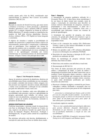 usuário quanto pela visão da WAI, considerando mais
especificamente as diretrizes Web Content Accessibility
Guidelines (WCAG 2.0).
AMADEUS
Baseada no conceito de blended learning, que reune ensino
à distância (e-learning) e ensino presencial, a plataforma
Amadeus apresenta-se como o primeiro LMS de segunda
geração [2]. A solução, disponível no Portal do Software
Público Brasileiro [7], permite estender as experiências dos
usuários de EaD para diversas plataformas (Internet,
desktop, celulares, PDAs e TV Digital) de forma integrada
e consistente.
O objetivo do Amadeus é ampliar as possibilidades de
trabalho dos professores e proporcionar formas criativas de
relacionamento, promovendo a comunicação e colaboração
entre os participantes. Essa ampliação das formas de
interação dos usuários com os conteúdos e entre os próprios
usuários permite a implementação de novas estratégias de
ensino e de aprendizagem orientadas por teorias
construtivistas ou sociointeracionistas do desenvolvimento
humano. A Figura 1 ilustra a tela principal desse LMS.
Figura 1. Tela Principal do Amadeus.
Apesar do promissor potencial da plataforma, diretrizes de
acessibilidade nunca foram consideradas em sua concepção,
por exemplo, conteúdos não textuais (vídeos, imagens, etc)
não possuem seu respectivo descritivo textual, dificultando
e muitas vezes invializando a utilização de tais conteúdos
por parte dos deficientes visuais, neste caso.
O cenário atual do Amadeus, onde estas dificuldades de
acessibilidade estão presentes, motivou a aplicabilidade da
pesquisa apresentada neste trabalho. Ao utilizar como
estudo de caso esta plataforma, a pesquisa em questão visa
ampliar o grupo de usuários da ferramenta, incluindo os
portadores de deficiência.
DESIGN CENTRADO NO USUÁRIO
Conforme mencionado, o presente estudo foi desenvolvido
com base na abordagem Design Centrado no Usuário, ou
seja, seguiu-se um processo baseado nas quatro fases do
design da interação: Pesquisa, Brainstorm, Avaliação e
Prototipação [8], no qual o ponto central foi a experiência
do usuário.
Nas próximas sub-seções será descrita, detalhadamente, a
execução de cada uma dessas fases no âmbito deste estudo.
Fase 1 - Pesquisa
A metodologia de pesquisa qualitativa utilizada foi a
Grounded Theory [9]. A ideia básica desta metodologia é
ler um banco de dados textual (por exemplo, notas de
campo e transcrições de entrevistas) para descobrir ou
nomear variáveis (denominadas de categorias, conceitos e
propriedades) e seus relacionamentos. A partir daí é
construída uma teoria sobre o fenômeno; neste caso, a
acessibilidade para deficientes visuais nos sistemas de
gestão de aprendizagem.
A formulação das questões de pesquisa, em termos
concretos, foi guiada pelo objetivo de esclarecer o que os
entrevistados revelaram. Os principais questionamentos
respondidos foram:
• Como se dá a interação dos usuários DVs (Deficientes
Visuais) e quais as suas maiores dificuldades no acesso
dos ambientes na Web em geral.
• Relatos de episódios onde o DV enfrentou dificuldades
no acesso às informações nos ambientes Web/EaD.
• Descrições de como funciona a interação do DV com o
professor nos ambientes de EaD.
Dentro da metodologia de pesquisa utilizada foram
definidas duas fontes de dados:
• Entrevistas com usuários com deficiência visual total.
• Documentação da WCAG 2.0.
Tais fontes de dados passaram pelo processo de coleta,
análise e interpretação de dados. A partir da análise e
interpretação da primeira fonte de dados (entrevistas com os
usuários), foram destacados alguns conceitos, a partir das
sugestões de acessibilidade que emanaram das entrevistas
realizadas. A seguir há alguns exemplos destes conceitos,
os quais estão devidamente justificados por trechos
transcritos das entrevistas:
a. Descrever o formato da página e estruturá-las por frames,
cabeçalhos e tabelas, facilitando a navegação, uma vez
que o leitor possui recurso para passar de um componente
para outro.
“... possa fazer a estruturação por frames, pode ser feito
por texto de cabeçalho (header) também - isso facilita (a
navegação) porque os leitores de tela fornecem recursos
para ’pular’ de um frame para outro, para ’pular’ de
uma tabela para a próxima tabela”.
b.Localizador rápido de conteúdo.
“Deve-se criar caminhos/alternativas/soluções diferentes
para pessoas diferentes chegando objetivamente e
diretamente no que interessa, no mesmo conteúdo. Só
isso já facilitaria muitíssimo a criação de sites com
acessibilidade”.
c. Não utilizar CAPTCHA (Completely Automated Public
Turing test to tell Computers and Humans Apart).
Interaction South America 2010 Curitiba, Brazil - December 2-4
IxDA Curitiba - www.ixdacuritiba.com.br 174
 