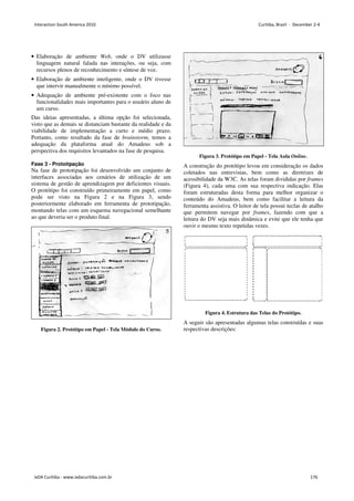 • Elaboração de ambiente Web, onde o DV utilizasse
linguagem natural falada nas interações, ou seja, com
recursos plenos de reconhecimento e síntese de voz.
• Elaboração de ambiente inteligente, onde o DV tivesse
que intervir manualmente o mínimo possível.
• Adequação de ambiente pré-existente com o foco nas
funcionalidades mais importantes para o usuário aluno de
um curso.
Das ideias apresentadas, a última opção foi selecionada,
visto que as demais se distanciam bastante da realidade e da
viabilidade de implementação a curto e médio prazo.
Portanto, como resultado da fase de brainstorm, temos a
adequação da plataforma atual do Amadeus sob a
perspectiva dos requisitos levantados na fase de pesquisa.
Fase 3 - Prototipação
Na fase de prototipação foi desenvolvido um conjunto de
interfaces associadas aos cenários de utilização de um
sistema de gestão de aprendizagem por deficientes visuais.
O protótipo foi construído primeiramente em papel, como
pode ser visto na Figura 2 e na Figura 3, sendo
posteriormente elaborado em ferramenta de prototipação,
montando telas com um esquema navegacional semelhante
ao que deveria ser o produto final.
Figura 2. Protótipo em Papel - Tela Módulo do Curso.
Figura 3. Protótipo em Papel - Tela Aula Online.
A construção do protótipo levou em consideração os dados
coletados nas entrevistas, bem como as diretrizes de
acessibilidade da W3C. As telas foram divididas por frames
(Figura 4), cada uma com sua respectiva indicação. Elas
foram estruturadas desta forma para melhor organizar o
conteúdo do Amadeus, bem como facilitar a leitura da
ferramenta assistiva. O leitor de tela possui teclas de atalho
que permitem navegar por frames, fazendo com que a
leitura do DV seja mais dinâmica e evite que ele tenha que
ouvir o mesmo texto repetidas vezes.
Figura 4. Estrutura das Telas do Protótipo.
A seguir são apresentadas algumas telas construídas e suas
respectivas descrições:
Interaction South America 2010 Curitiba, Brazil - December 2-4
IxDA Curitiba - www.ixdacuritiba.com.br 176
 