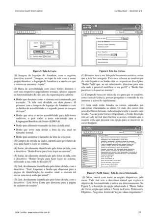Figura 5. Tela de Login.
(1) Imagem do logotipo do Amadeus, com o seguinte
descritivo textual: “Imagem, no topo da tela, com o nome
projetoAmadeus, o logotipo do Amadeus e a versão em que
o sistema se encontra - Alpha”
(2) Barra de acessibilidade com cinco botões distintos e
com seus respectivos equivalentes textuais. Abaixo, seguem
as funcionalidades de cada um, da esquerda para a direita:
• Botão que descreve como o sistema está estruturado, por
exemplo: “A tela está dividida em dois frames: O
primeiro com a imagem do logotipo do Amadeus e com
os botões de acessibilidade e o segundo possui os campos
de login”.
• Botão que ativa o modo acessibilidade para deficientes
auditivos, o qual traduz o texto selecionado para a
Linguagem Brasileira de Sinais (LIBRAS).
• Botão para diminuir o tamanho da letra da tela atual.
• Botão que serve para deixar a letra da tela atual no
tamanho normal.
• Botão para aumentar o tamanho da letra da tela atual.
(3) Campos de entrada de dados, identificados pelo leitor de
tela, para fazer o login no sistema.
(4) Botão, devidamente identificado pelo leitor de tela, com
o descritivo: “Botão Entrar para fazer login no sistema”.
(5) Botão, devidamente identificado pelo leitor de tela, com
o descritivo: “Botão Google para fazer login no sistema,
utilizando a sua conta do Google[5]”.
(6) Link, devidamente identificado pelo leitor de tela, com o
descritivo: “Link Esqueceu a Senha que direciona para a
página de identificação do usuário, onde o sistema irá
enviar uma nova senha por email”.
(7) Link, devidamente identificado pelo leitor de tela, com o
descritivo: “Link Nova Conta que direciona para a página
de cadastro do usuário”.
Figura 6. Tela dos Cursos.
(1) Primeiro item a ser lido pela ferramenta assistiva, assim
que a tela for carregada. Esta área informa ao usuário que
ele está logado e os botões têm as respectivas descrições:
“Botão Perfil que, ao ser selecionado, direciona para uma
tela onde é possível modificar o seu perfil” e “Botão Sair
para fazer o logout no sistema”.
(2) Campo de busca no início da tela para que os usuários,
com e sem deficiência, possam pesquisar o conteúdo de seu
interesse e acessá-lo rapidamente.
(3) Área onde estão listados os cursos, separados por
categorias relacionadas ao aluno. Os links dos cursos têm
seus descritivos textuais, indicando para onde o usuário será
levado. Na categoria Cursos Disponíveis, o botão Inscrição
está ao lado do link para facilitar o acesso, evitando que o
usuário tenha que procurar esta opção para se inscrever no
curso desejado.
Figura 7. Perfil Aluno - Tela do Curso Selecionado.
(1) Menu lateral com todas as opções disponíveis pelo
curso. Cada link tem o descritivo textual que explica o
objetivo da funcionalidade e indica seu direcionamento. Na
Figura 7, a descrição da opção selecionada é “Menu Dados
do Curso, opção que indica o Nome do Curso, Professores,
Objetivos, Programa, Limite de Vagas e datas importantes”.
Interaction South America 2010 Curitiba, Brazil - December 2-4
IxDA Curitiba - www.ixdacuritiba.com.br 177
 