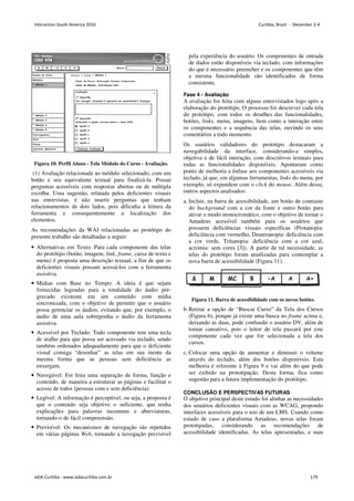 Figura 10. Perfil Aluno - Tela Módulo do Curso - Avaliação.
(1) Avaliação relacionada ao módulo selecionado, com um
botão e seu equivalente textual para finalizá-la. Possui
perguntas acessíveis com respostas abertas ou de múltipla
escolha. Uma sugestão, relatada pelos deficientes visuais
nas entrevistas, é não inserir perguntas que tenham
relacionamentos de dois lados, pois dificulta a leitura da
ferramenta e consequentemente a localização dos
elementos.
As recomendações da WAI relacionadas ao protótipo do
presente trabalho são detalhadas a seguir:
• Alternativas em Texto: Para cada componente das telas
do protótipo (botão, imagem, link, frame, caixa de texto e
menu) é proposta uma descrição textual, a fim de que os
deficientes visuais possam acessá-los com a ferramenta
assistiva.
• Mídias com Base no Tempo: A ideia é que sejam
fornecidas legendas para a totalidade do áudio pré-
gravado existente em um conteúdo com mídia
sincronizada, com o objetivo de permitir que o usuário
possa gerenciar os áudios, evitando que, por exemplo, o
áudio de uma aula sobreponha o áudio da ferramenta
assistiva.
• Acessível por Teclado: Todo componente tem uma tecla
de atalho para que possa ser acessado via teclado, sendo
também ordenados adequadamente para que o deficiente
visual consiga “desenhar” as telas em sua mente da
mesma forma que as pessoas sem deficiência as
enxergam.
• Navegável: Foi feita uma separação de forma, função e
conteúdo, de maneira a estruturar as páginas e facilitar o
acesso de todos (pessoas com e sem deficiência).
• Legível: A informação é perceptível, ou seja, a proposta é
que o conteúdo seja objetivo o suficiente, que tenha
explicações para palavras incomuns e abreviaturas,
tornando-o de fácil compreensão.
• Previsível: Os mecanismos de navegação são repetidos
em várias páginas Web, tornando a navegação previsível
pela experiência do usuário. Os componentes de entrada
de dados estão disponíveis via teclado, com informações
do que é necessário preencher e os componentes que têm
a mesma funcionalidade são identificados de forma
consistente.
Fase 4 - Avaliação
A avaliação foi feita com alguns entrevistados logo após a
elaboração do protótipo. O processo foi descrever cada tela
do protótipo, com todos os detalhes das funcionalidades,
botões, links, menu, imagens, bem como a interação entre
os componentes e a sequência das telas, ouvindo os seus
comentários a todo momento.
Os usuários validadores do protótipo destacaram a
navegabilidade da interface, considerando-a simples,
objetiva e de fácil interação, com descritivos textuais para
todas as funcionalidades disponíveis. Apontaram como
ponto de melhoria a ênfase aos componentes acessíveis via
teclado, já que, em algumas ferramentas, links do menu, por
exemplo, só expandem com o click do mouse. Além desse,
outros aspectos analisados:
a. Incluir, na barra de acessibilidade, um botão de contraste
do background com a cor da fonte e outro botão para
ativar o modo monocromático, com o objetivo de tornar o
Amadeus acessível também para os usuários que
possuem deficiências visuais específicas (Protanopia:
deficiência com vermelho, Deuteranopia: deficiência com
a cor verde, Tritanopia: deficiência com a cor azul,
acromia: sem cores [3]). A partir de tal necessidade, as
telas do protótipo foram atualizadas para contemplar a
nova barra de acessibilidade (Figura 11).
Figura 11. Barra de acessibilidade com os novos botões.
b.Retirar a opção de “Buscar Curso” da Tela dos Cursos
(Figura 6), porque já existe uma busca no frame acima e,
deixando as duas, pode confundir o usuário DV, além de
tornar cansativo, pois o leitor de tela passará por este
componente cada vez que for selecionada a tela dos
cursos.
c. Colocar uma opção de aumentar e diminuir o volume
através do teclado, além dos botões disponíveis. Esta
melhoria é referente à Figura 9 e vai além do que pode
ser exibido na prototipação. Desta forma, fica como
sugestão para a futura implementação do protótipo.
CONCLUSÃO E PERSPECTIVAS FUTURAS
O objetivo principal deste estudo foi alinhar as necessidades
dos usuários deficientes visuais com as WCAG, propondo
interfaces acessíveis para o uso de um LMS. Usando como
estudo de caso a plataforma Amadeus, novas telas foram
prototipadas, considerando as recomendações de
acessibilidade identificadas. As telas apresentadas, e suas
Interaction South America 2010 Curitiba, Brazil - December 2-4
IxDA Curitiba - www.ixdacuritiba.com.br 179
 