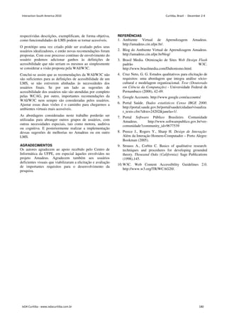 respectividas descrições, exemplificam, de forma objetiva,
como funcionalidades de LMS podem se tornar acessíveis.
O protótipo uma vez criado pôde ser avaliado pelos seus
usuários idealizadores, e então novas recomendações foram
propostas. Com esse processo contínuo de envolvimento do
usuário podemos adicionar ganhos às definições de
acessibilidade que não seriam os mesmos ao simplesmente
se considerar a visão proposta pela WAI/W3C.
Conclui-se assim que as recomendações da WAI/W3C não
são suficientes para as definições de acessibilidade de um
LMS, se não estiverem alinhadas às necessidedes dos
usuários finais. Se por um lado as sugestões de
acessibilidade dos usuários não são atendidas por completo
pelas WCAG, por outro, importantes recomendações da
WAI/W3C nem sempre são consideradas pelos usuários.
Ajustar essas duas visões é o caminho para chegarmos a
ambientes virtuais mais acessíveis.
As abordagens consideradas neste trabalho porderão ser
utilizadas para abranger outros grupos de usuários, com
outras necessidades especiais, tais como motora, auditiva
ou cognitiva. E posteriormente realizar a implementação
dessas sugestões de melhorias no Amadeus ou em outro
LMS.
AGRADECIMENTOS
Os autores agradecem ao apoio recebido pelo Centro de
Informática da UFPE, em especial àqueles envolvidos no
projeto Amadeus. Agradecem também aos usuários
deficientes visuais que viabilizaram a elicitação e avaliação
de importantes requisitos para o desenvolvimento da
pesquisa.
REFERÊNCIAS
1. Ambiente Virtual de Aprendizagem Amadeus.
http://amadeus.cin.ufpe.br/.
2. Blog do Ambiente Virtual de Aprendizagem Amadeus.
http://amadeus.cin.ufpe.br/blog/
3. Brasil Media. Otimização de Sites Web Design Flash
padrão W3C.
http://www.brasilmedia.com/Daltonismo.html.
4. Cruz Neto, G. G. Estudos qualitativos para elicitação de
requisitos: uma abordagem que integra análise sócio-
cultural e modelagem organizacional. Tese (Doutorado
em Ciência da Computação) - Universidade Federal de
Pernambuco (2008), 42-49.
5. Google Accounts. http://www.google.com/accounts/
6. Portal Saúde. Dados estatísticos Censo IBGE 2000.
http://portal.saude.gov.br/portal/saude/cidadao/visualiza
r_texto.cfm?idtxt=24202janela=1/.
7. Portal Software Público Brasileiro. Comunidade
Amadeus. http://www.softwarepublico.gov.br/ver-
comunidade?community_id=9677539
8. Preece J., Rogers Y., Sharp H. Design de Interação:
Além da Interação Homem-Computador – Porto Alegre:
Bookman (2005).
9. Strauss A., Corbin C. Basics of qualitative research:
techniques and procedures for developing grounded
theory. Thousand Oaks (California): Sage Publications
(1998),145.
10.W3C. Web Content Accessibility Guidelines 2.0.
http://www.w3.org/TR/WCAG20/.
Interaction South America 2010 Curitiba, Brazil - December 2-4
IxDA Curitiba - www.ixdacuritiba.com.br 180
 
