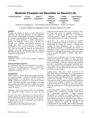 Medindo Emoções em Reuniões no Second Life
Cleyton Slavieroi
Jivago
Medeirosi
Karen
Figueiredoi
Willian
Jefferson
Freitas da
Silvai
Cintia
Ramalho
Caetano da
Silva
Ana Cristina
Bicharra
Garcia
Instituto de Computação – Universidade Federal Fluminense – Niterói, RJ - Brasil
{cslaviero, jmedeiros, kfigueiredo, wsilva, ccaetano, bicharra}@ic.uff.br
RESUMO
Reuniões são capazes de alterar o estado emocional de
indivíduos, fato que pode influenciar no bom andamento
destas reuniões. A dificuldade de percepção e interpretação
das emoções dos participantes de uma reunião é um dos
fatores que podem prejudicar o trabalho colaborativo à
distância em ambientes virtuais como o Second Life.
Focando neste problema, este trabalho apresenta um
método para medir as emoções de um grupo de
participantes de uma reunião no ambiente virtual Second
Life. Além da descrição do processo de elaboração da
aplicação, este artigo também apresenta uma avaliação
preliminar da aplicação dois ambientes distintos de trabalho
colaborativo no Second Life.
Palavras-chave
Ambientes virtuais, Second Life, emoções, ambientes
colaborativos.
ACM Classification Keywords
H.5 [Information Interfaces and Presentation (e.g., HCI)]:
H5.3 Group and Organization Interfaces – collaborative
computing, computer-supported cooperative work,
synchronous interaction.
INTRODUÇÃO
Muitas empresas e grupos de pesquisa gerenciam projetos
que envolvem pessoas e equipes de trabalho distribuídas
geograficamente. Um mecanismo que dá suporte ao
trabalho colaborativo a distância é a realização de reuniões
virtuais. Nas últimas décadas, várias pesquisas vêm sendo
desenvolvidas com intuito de permitir a prática de reuniões
à distância, incluindo a execução de reuniões em ambientes
virtuais em 3D [4].
Ambientes virtuais são espaços criados por computador
para representar mundos virtuais nos quais os seus
integrantes podem interagir entre si e com objetos virtuais
em tempo real através de entidades controladas, i.e.
avatares[13]. O Second Life (SL) [11] é um ambiente
virtual que permite a criação de salas de reunião virtuais
onde os avatares podem se encontrar e discutir [4].
Apesar de no SL o senso de co-presença ser simulado
através da presença dos avatares no mesmo espaço virtual, a
manifestação da emoção dos usuários é limitada pela
execução de gestos programados para os avatares. A
dificuldade de percepção e interpretação das emoções dos
participantes de uma reunião é um dos fatores que podem
prejudicar a construção da propriedade coletiva (do inglês,
common ground), dificultando o trabalho colaborativo à
distância [6].
Além dos gestos predefinidos para os avatares limitarem a
manifestação emotiva do usuário, um gesto executado
durante uma reunião virtual pode não ser percebido pelos
outros participantes. E ainda que este gesto seja percebido
por todos os participantes, outra questão importante surge:
como registrar todos os gestos realizados em uma reunião e
transformá-los em uma informação que representa o estado
emocional do grupo reunido?
Segundo Olson e Olson [6], o estado emocional de um
grupo pode influenciar diretamente no seu desempenho ao
longo de uma reunião e na qualidade do trabalho produzido.
Avaliar este estado emocional pode auxiliar na condução da
reunião pelo mediador e, até mesmo, condicionar a
interrupção da mesma. Visando solucionar estes problemas,
o objetivo deste trabalho é elaborar um método para a
medição de emoções de um grupo de usuários no ambiente
virtual SL, analisando seu uso em reuniões realizadas neste
ambiente.
A partir desta seção, o restante deste artigo está organizado
da seguinte forma: incialmente, o ambiente virtual Second
Life é brevemente apresentado e alguns trabalhos
relacionados são discutidos; em seguida, algumas teorias
emocionais que serviram de inspiração para a criação do
nosso método de medição são abordadas; mais a frente, o
método de medição proposto, as técnicas utilizadas para sua
concepção, detalhes do modelo da aplicação e da
implementação são apresentados; uma avaliação preliminar
da utilização do método desenvolvido é apresentada logo
Permission to make digital or hard copies of all or part of this work for
personal or classroom use is granted without fee provided that copies are
not made or distributed for profit or commercial advantage and that copies
bear this notice and the full citation on the first page. To copy otherwise,
or republish, to post on servers or to redistribute to lists, requires prior
specific permission and/or a fee.
CHI 2009, April 4–9, 2009, Boston, Massachusetts, USA.
Copyright 2009 ACM 978-1-60558-246-7/09/04...$5.00.
Interaction South America 2010 Curitiba, Brazil - December 2-4
IxDA Curitiba - www.ixdacuritiba.com.br 181
 