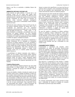 depois e por fim, as conclusões e trabalhos futuros são
traçados.
AMBIENTES VIRTUAIS E SECOND LIFE
Como descrito na seção anterior, o Second Life é um
ambiente virtual. Ele foi criado pela Linden Labs,
localizada em São Francisco, Califórnia, em 2003 [13]. Este
ambiente permite a imersão dos usuários em um nível mais
elevado, comparado aos outros tipos de interação via
Internet, como conversas utilizando mensageiros
instantâneos, redes sociais e comunidades virtuais baseadas
somente em texto.
Diferente dos outros ambientes virtuais em 3D, que são, em
sua maioria, ambientes distintos do mundo real, o SL é
considerado um metaverso, pois visa reproduzir
virtualmente características do mundo real, ou da “primeira
vida” (do inglês, first life) [13]. Ainda assim, o SL
possui limitações se comparado a um ambiente real, como
restrições do próprio ambiente [3]. Uma limitação
importante é a dificuldade de trazer a sensação de realidade
ao ambiente [2], sendo esta pesquisada por nosso trabalho,
no âmbito da captura e medição de emoções.
Embora existam limitações, uma forma de contorná-las é
criando ferramentas [2] ou utilizando as ferramentas
disponíveis no próprio ambiente [13]. O SL possibilita a
criação de objetos virtuais das mais variadas formas, desde
as mais simples até as mais complexas, através das formas
primitivas que disponibiliza. Além disso, utilizando uma
linguagem de programação própria, a Linden Script
Language (LSL) [11], os usuários podem desenvolver
objetos interativos.
A possibilidade de elaborar interações entre objetos e
usuário em um mundo virtual permite superar algumas
limitações, proporcionando maior imersão dos usuários no
ambiente virtual. Na seção a seguir, abordamos alguns
trabalhos na área de ambientes virtuais colaborativos que
poderiam se beneficiar da proposta apresentada por este
trabalho.
Trabalhos Relacionados
Nesta seção abordamos algumas pesquisas que vêm sendo
desenvolvidas na última década com a finalidade de
melhorar a sensação de imersão em ambientes virtuais,
incluindo o SL.
Na área de trabalhos voltados à imersão do usuário em um
ambiente virtual, temos o trabalho de DiPaola e Collins [2],
por exemplo, tentam proporcionar maior imersão por meio
da criação de personagens que possuem expressões faciais e
que movimentam os lábios de acordo com o som emitido
pelo participante representado por esse personagem em um
ambiente virtual 3D chamado OnLive Traveler, que permite
o uso de voz para comunicação. Estas expressões faciais
são selecionadas pelo usuário, e sofrem decaimento, da
mesma forma que as emoções aplicadas neste trabalho.
Apesar os autores não especificam se as taxas são fixas ou
variáveis entre as emoções, como comentado por Picard [9],
fato este que prejudica uma representação mais fiel do
estado emocional dos usuários no ambiente proposto.
Além da procura por maior imersão dos usuários, pesquisas
vêm buscando utilizar o potencial de ambientes virtuais
para criar ambientes colaborativos virtuais, voltados
primariamente para troca de informações, em específico no
SL. Um exemplo de implementação desse tipo de ambiente
é o Time2Play [8], um jogo colaborativo educacional. O
objetivo deste é permitir que crianças criem e encenem
histórias no SL, expressando assim sua criatividade e
imaginação. Outro exemplo é o trabalho de Lucia et al. [4],
que investiga a utilização do SL no auxílio ao trabalho
colaborativo a distância, e propõe um método para
gerenciar reuniões, chamado de SLMeeting.
No que diz respeito a elementos ou objetos auxiliares
dentro de ambientes virtuais colaborativos, temos como
exemplo o Social Proxy [12], um objeto que é anexado a
tela do utilizados. O Social Proxy auxilia a visualização da
presença dos usuários em uma reunião, exibindo inclusive
quem está falando (ou digitando um texto) no momento.
Esta característica permite que a reunião possua uma
sequência bem definida, fato que é dificultado em uma
reunião virtual.
FUNDAMENTAÇÃO TEÓRICA
Conjecturando a importância das emoções, vários
pesquisadores do campo da psicologia desenvolveram
teorias que modelam a geração de emoções em humanos.
Um dos modelos mais importantes é a teoria das emoções
OCC [7]. Este modelo é especialmente difundido na área da
computação devido a sua facilidade de implementação [1].
O modelo mapeia uma lista de 22 emoções principais e
define as emoções como uma reação a um evento, que é
desencadeada por uma avaliação subjetiva do evento de
acordo com os objetivos do agente, normas e crenças.
Para descrever a composição de uma emoção, o modelo
OCC utiliza uma série de atributos, como: (i) tipo, nome da
emoção que está sendo experimentada; (ii) valência, denota
o tipo de reação (positiva ou negativa); (iii) intensidade, a
intensidade da emoção; (iv) time-stamp, o momento no qual
a emoção é criada ou atualizada. Baseado nesses atributos,
Picard [9] discute sobre a intensidade das emoções ao longo
do tempo. Para o autor, a partir do momento em que a
emoção é criada ela tende a diminuir ao longo do tempo e,
conseqüentemente, desaparecer. Emoções mais intensas
tendem a desaparecer mais rapidamente. Se nada acontece
ao agente durante certo tempo, ele se acalma retornando a
um estado neutro.
Os conceitos apresentados nesta seção serviram de base
para a elaboração do método de medição de emoções
apresentado na próxima seção deste trabalho.
Interaction South America 2010 Curitiba, Brazil - December 2-4
IxDA Curitiba - www.ixdacuritiba.com.br 182
 