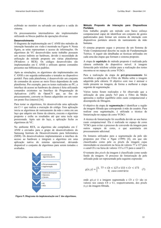 exibindo no monitor ou salvando em arquivo a saída do
sistema.
Os processamentos intermediários são implementados
utilizando os blocos padrões de operações diversas
Desenvolvimento
O diagrama da implementação em C ANSI dos métodos de
interação baseados em visão é mostrado na Figura 9. Nesta
figura, as setas representam o acesso de informações. Os
algoritmos de VC desenvolvidos neste trabalho possuem
um acesso indireto ao hardware, devido à necessidade de
utilização do método proposto em várias plataformas
(Windows e REX). Os códigos desenvolvidos são
implementados em C ANSI e utilizam apenas comandos
presentes nas bibliotecas padrões.
Após as simulações, os algoritmos são implementados em
C ANSI e em seguida embarcados e testados no dispositivo
portátil. Para cada plataforma, é desenvolvido um conjunto
de comandos de acesso ao meio físico dependente de cada
plataforma. Por exemplo, para os testes realizados no PC, a
interface de acesso ao hardware da câmera é feita utilizando
comandos existentes na Interface de Programação de
Aplicativos (API) do OpenCV que, ao fim do
processamento, converte os frames adquiridos em um vetor
em ponto fixo (inteiro) [16].
Para testar os algoritmos, foi desenvolvida uma aplicação
em C++ que realiza a execução do código. Esta aplicação
inicia os algoritmos de rastreamento da mão e entra em um
laço que adquire um frame da câmera, executa o algoritmo
proposto e exibe os resultados até que uma tecla seja
pressionada. Após sair do laço, a aplicação fecha os
algoritmos de VC.
No ambiente REX, os algoritmo são compilados em C
ANSI e enviados para o grupo de desenvolvedores do
Samsung Instituto de Desenvolvimento para Informática
(SIDI). Os desenvolvedores implementaram a interface de
acesso ao hardware e integram o algoritmo em uma
aplicação nativa do sistema operacional, deixando
disponível o conjunto de algoritmos para serem testados e
avaliados.
Figura 9. Diagrama da implementação em C dos algoritmos.
Método Proposto de Interação para Dispositivos
Portáteis
Este trabalho propõe um método com baixo esforço
computacional capaz de identificar um conjunto de gestos
padronizados para formar um sistema de interação com
dispositivos portáteis através do rastreamento da mão
humana.
O sistema proposto segue o processo de um Sistema de
Visão Computacional descrito na seção de Fundamentação
Teórica. A seguir são detalhadas as técnicas utilizadas em
cada uma das etapas que formam o sistema proposto.
A etapa de aquisição do método proposto é realizada pela
câmera embutida do dispositivo móvel. A imagem
fornecida pelo telefone celular para a realização dos testes
encontra-se no espaço de cores YCbCr.
Para a realização da etapa de pré-processamento foi
escolhida a aplicação do Filtro da Média sobre a imagem
adquirida pela câmera. O objetivo com isso é atenuar o
ruído presente na imagem, de forma a melhorar a etapa
seguinte de segmentação.
Vários testes foram realizados e foi observado que a
utilização de uma janela 5x5 para o Filtro da Média
apresenta o melhor equilíbrio entre custo computacional e
desempenho de filtragem.
O objetivo da etapa de segmentação é identificar a região
da imagem filtrada que corresponde à mão do usuário. Para
realizar essa segmentação, é utilizada a técnica de
limiarização no espaço de cores YCbCr.
A técnica de limiarização foi escolhida devido ao seu baixo
custo computacional. Ela é realizada no espaço de cores
YCbCr para evitar o processo de conversão da imagem para
outros espaços de cores, o que acarretaria em
processamento adicional.
Os limiares utilizados para a segmentação da pele são
propostos por Chai e Ngan (1999) [4], em que são
classificados como pele os pixels da imagem cujas
intensidades se encontrem na faixa de valores 77 a 127 para
o canal Cb e na faixa de valores 133 a 173 para o canal Cr.
O restante dos pixels da imagem é classificado como sendo
fundo da imagem. O processo de limiarização de pele
utilizado pode ser representado pela seguinte expressão:
,  = 
1, 77  45  127 8 133  4,  173
0, :;= :=),á, =
 (7)
onde g(x,y) é a imagem segmentada e Cb e Cr são os
valores nos canais Cb e Cr, respectivamente, dos pixels
(x,y) da imagem filtrada.
Interaction South America 2010 Curitiba, Brazil - December 2-4
IxDA Curitiba - www.ixdacuritiba.com.br 13
 
