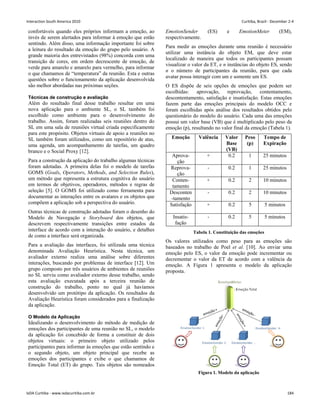 confortáveis quando eles próprios informam a emoção, ao
invés de serem alertados para informar à emoção que estão
sentindo. Além disso, uma informação importante foi sobre
a leitura do resultado da emoção do grupo pelo usuário. A
grande maioria dos entrevistados (98%) concorda com uma
transição de cores, em ordem decrescente de emoção, de
verde para amarelo e amarelo para vermelho, para informar
o que chamamos de “temperatura” da reunião. Esta e outras
questões sobre o funcionamento da aplicação desenvolvida
são melhor abordadas nas próximas seções.
Técnicas de construção e avaliação
Além do resultado final desse trabalho resultar em uma
nova aplicação para o ambiente SL, o SL também foi
escolhido como ambiente para o desenvolvimento do
trabalho. Assim, foram realizadas seis reuniões dentro do
SL em uma sala de reuniões virtual criada especificamente
para este propósito. Objetos virtuais de apoio a reuniões no
SL também foram utilizados, como um repositório de atas,
uma agenda, um acompanhamento de tarefas, um quadro
branco e o Social Proxy [12].
Para a construção da aplicação do trabalho algumas técnicas
foram adotadas. A primeira delas foi o modelo de tarefas
GOMS (Goals, Operators, Methods, and Selection Rules),
um método que representa a estrutura cognitiva do usuário
em termos de objetivos, operadores, métodos e regras de
seleção [5]. O GOMS foi utilizado como ferramenta para
documentar as interações entre os avatares e os objetos que
compõem a aplicação sob a perspectiva do usuário.
Outras técnicas de construção adotadas foram o desenho do
Modelo de Navegação e Storyboard dos objetos, que
descrevem respectivamente transições entre estados da
interface de acordo com a interação do usuário, e detalhes
de como a interface será organizada.
Para a avaliação das interfaces, foi utilizada uma técnica
denominada Avaliação Heurística. Nesta técnica, um
avaliador externo realiza uma análise sobre diferentes
interações, buscando por problemas de interface [12]. Um
grupo composto por três usuários de ambientes de reuniões
no SL serviu como avaliador externo desse trabalho, sendo
esta avaliação executada após a terceira reunião de
construção do trabalho, ponto no qual já havíamos
desenvolvido um protótipo da aplicação. Os resultados da
Avaliação Heurística foram considerados para a finalização
da aplicação.
O Modelo da Aplicação
Idealizando o desenvolvimento do método de medição de
emoções dos participantes de uma reunião no SL, o modelo
da aplicação foi concebido de forma a constituir de dois
objetos virtuais: o primeiro objeto utilizado pelos
participantes para informar às emoções que estão sentindo e
o segundo objeto, um objeto principal que recebe as
emoções dos participantes e exibe o que chamamos de
Emoção Total (ET) do grupo. Tais objetos são nomeados
EmotionSender (ES) e EmotionMeter (EM),
respectivamente.
Para medir as emoções durante uma reunião é necessário
utilizar uma instância do objeto EM, que deve estar
localizado de maneira que todos os participantes possam
visualizar o valor da ET, e n instâncias do objeto ES, sendo
n o número de participantes da reunião, para que cada
avatar possa interagir com um e somente um ES.
O ES dispõe de seis opções de emoções que podem ser
escolhidas: aprovação, reprovação, contentamento,
descontentamento, satisfação e insatisfação. Estas emoções
fazem parte das emoções principais do modelo OCC e
foram escolhidas após análise dos resultados obtidos pelo
questionário do modelo do usuário. Cada uma das emoções
possui um valor base (VB) que é multiplicado pelo peso da
emoção (p), resultando no valor final da emoção (Tabela 1).
Emoção Valência Valor
Base
(VB)
Peso
(p)
Tempo de
Expiração
Aprova-
ção
+ 0.2 1 25 minutos
Reprova-
ção
- 0.2 1 25 minutos
Conten-
tamento
+ 0.2 2 10 minutos
Desconten
-tamento
- 0.2 2 10 minutos
Satisfação + 0.2 5 5 minutos
Insatis-
fação
- 0.2 5 5 minutos
Tabela 1. Constituição das emoções
Os valores utilizados como peso para as emoções são
baseados no trabalho de Poel et al. [10]. Ao enviar uma
emoção pelo ES, o valor da emoção pode incrementar ou
decrementar o valor da ET de acordo com a valência da
emoção. A Figura 1 apresenta o modelo da aplicação
proposta.
Figura 1. Modelo da aplicação
Interaction South America 2010 Curitiba, Brazil - December 2-4
IxDA Curitiba - www.ixdacuritiba.com.br 184
 