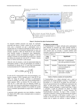 Figura 2. Storyboard do objeto EmotionSender
As emoções também possuem um tempo de expiração
associado que passa a contar a partir do seu time-stamp,
neste caso, o momento em que o participante envia a
emoção pelo ES. O tempo de expiração de cada emoção foi
definido de forma inversamente proporcional ao peso da
emoção, seguindo a idéia de Picard [9] de que emoções
mais intensas tendem a desaparecer mais rapidamente.
Logo, quando o tempo de expiração é atingido, o valor da
emoção é retirado ou acrescentado (de acordo com o oposto
da valência da emoção) do valor da ET. A Tabela 1 mostra
todos os valores associados a cada emoção.
Além do valor da emoção, o valor da representatividade do
participante perante o total de participantes da reunião é
considerado no cálculo da ET. O valor final incrementado
ou decrementado da ET é dado através da fórmula:
O valor da ET é representado como uma porcentagem, e ao
iniciar a reunião, o EM é iniciado com o valor de ET em
100% Ao longo da reunião, conforme os participantes
enviam as emoções, este valor varia, nunca ultrapassando o
limite superior, 100%, ou inferior, 0%. De acordo com o
valor da ET, o EM exibe uma cor diferente (Tabela 2),
como mais uma forma dos participantes identificarem a ET
da reunião. Este padrão cromático foi escolhido de acordo
com os resultados apresentados na seção sobre o modelo de
usuário.
A próxima seção apresenta com mais detalhes a interface
dos objetos ES e EM e como a interação entre os avatares e
os objetos é dada.
Os Objetos da Aplicação
O EmotionSender é o objeto utilizado pelos participantes
para informar as emoções que estão sentindo durante a
reunião. Ao interagir com o ES, além de poder selecionar
uma emoção para ser enviada, o usuário também pode
consultar a ajuda de utilização do objeto como mostra o seu
storyboard (Figura 2).
Valor
da ET
Cor Significado
0-24% Vermelha Mau sinal - os participantes
não estão gostando da reunião
25-49% Amarela Sinal de alerta - alguma coisa
está incomodando os
participantes
50-
100%
Verde Bom sinal - o grupo está
apreciando a reunião
Tabela 2. Padrão cromático do EmotionMeter
O EmotionMeter é o objeto principal com o qual os
participantes da reunião poderão visualizar a “temperatura”
da mesma, i.e., o valor da ET do grupo. Por esta razão, a
forma de um termômetro foi escolhida para representar este
objeto. O EM possui dois estados principais: ligado e
desligado. Quando desligado, o usuário pode ligar o objeto
e consultar a ajuda de utilização do objeto. O objeto
desligado não fica habilitado a receber emoções dos
EmotionSender’s presentes. Ao ligar o EM, o usuário é
solicitado a informar o número de participantes da reunião e
a partir desse momento o EM passa a exibir a ET e a
receber as emoções dos ES. Enquanto o EM está ligado, o
usuário tem as opções de reiniciar o objeto, desligar e
Interaction South America 2010 Curitiba, Brazil - December 2-4
IxDA Curitiba - www.ixdacuritiba.com.br 185
 