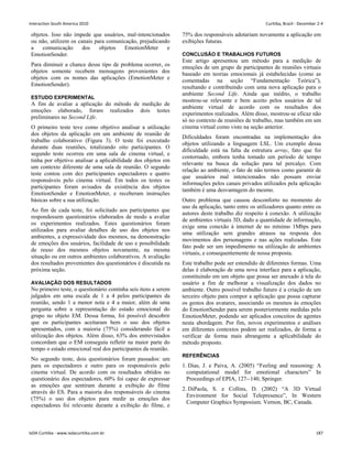objetos. Isso não impede que usuários, mal-intencionados
ou não, utilizem os canais para comunicação, prejudicando
a comunicação dos objetos EmotionMeter e
EmotionSender.
Para diminuir a chance desse tipo de problema ocorrer, os
objetos somente recebem mensagens provenientes dos
objetos com os nomes das aplicações (EmotionMeter e
EmotionSender).
ESTUDO EXPERIMENTAL
A fim de avaliar a aplicação do método de medição de
emoções elaborado, foram realizados dois testes
preliminares no Second Life.
O primeiro teste teve como objetivo analisar a utilização
dos objetos da aplicação em um ambiente de reunião de
trabalho colaborativo (Figura 3). O teste foi executado
durante duas reuniões, totalizando oito participantes. O
segundo teste ocorreu em uma sala de cinema virtual, e
tinha por objetivo analisar a aplicabilidade dos objetos em
um contexto diferente de uma sala de reunião. O segundo
teste contou com dez participantes espectadores e quatro
responsáveis pelo cinema virtual. Em todos os testes os
participantes foram avisados da existência dos objetos
EmotionSender e EmotionMeter, e receberam instruções
básicas sobre a sua utilização.
Ao fim de cada teste, foi solicitado aos participantes que
respondessem questionários elaborados de modo a avaliar
os experimentos realizados. Estes questionários foram
utilizados para avaliar detalhes de uso dos objetos nos
ambientes, a expressividade dos mesmos, na demonstração
de emoções dos usuários, facilidade de uso e possibilidade
de reuso dos mesmos objetos novamente, na mesma
situação ou em outros ambientes colaborativos. A avaliação
dos resultados provenientes dos questionários é discutida na
próxima seção.
AVALIAÇÃO DOS RESULTADOS
No primeiro teste, o questionário continha seis itens a serem
julgados em uma escala de 1 a 4 pelos participantes da
reunião, sendo 1 a menor nota e 4 a maior, além de uma
pergunta sobre a representação do estado emocional do
grupo no objeto EM. Dessa forma, foi possível descobrir
que os participantes aceitaram bem o uso dos objetos
apresentados, com a maioria (75%) considerando fácil a
utilização dos objetos. Além disso, 63% dos entrevistados
concordam que o EM conseguiu refletir na maior parte do
tempo o estado emocional real dos participantes da reunião.
No segundo teste, dois questionários foram passados: um
para os espectadores e outro para os responsáveis pelo
cinema virtual. De acordo com os resultados obtidos no
questionário dos espectadores, 60% foi capaz de expressar
as emoções que sentiram durante a exibição do filme
através do ES. Para a maioria dos responsáveis do cinema
(75%) o uso dos objetos para medir as emoções dos
espectadores foi relevante durante a exibição do filme, e
75% dos responsáveis adotariam novamente a aplicação em
exibições futuras.
CONCLUSÃO E TRABALHOS FUTUROS
Este artigo apresentou um método para a medição de
emoções de um grupo de participantes de reuniões virtuais
baseado em teorias emocionais já estabelecidas (como as
comentadas na seção “Fundamentação Teórica”),
resultando e contribuindo com uma nova aplicação para o
ambiente Second Life. Ainda que inédito, o trabalho
mostrou-se relevante e bem aceito pelos usuários de tal
ambiente virtual de acordo com os resultados dos
experimentos realizados. Além disso, mostrou-se eficaz não
só no contexto de reuniões de trabalho, mas também em um
cinema virtual como visto na seção anterior.
Dificuldades foram encontradas na implementação dos
objetos utilizando a linguagem LSL. Um exemplo dessa
dificuldade está na falta da estrutura array, fato que foi
contornado, embora tenha tomado um período de tempo
relevante na busca da solução para tal percalço. Com
relação ao ambiente, o fato de não termos como garantir de
que usuários mal intencionados não possam enviar
informações pelos canais privados utilizados pela aplicação
também é uma desvantagem do mesmo.
Outro problema que causou desconforto no momento do
uso da aplicação, tanto entre os utilizadores quanto entre os
autores deste trabalho diz respeito à conexão. A utilização
de ambientes virtuais 3D, dado a quantidade de informação,
exige uma conexão à internet de no mínimo 1Mbps para
uma utilização sem grandes atrasos na resposta dos
movimentos dos personagens e nas ações realizadas. Este
fato pode ser um impedimento na utilização de ambientes
virtuais, e consequentemente de nossa proposta.
Este trabalho pode ser estendido de diferentes formas. Uma
delas é elaboração de uma nova interface para a aplicação,
constituindo em um objeto que possa ser anexado à tela do
usuário a fim de melhorar a visualização dos dados no
ambiente. Outro possível trabalho futuro é a criação de um
terceiro objeto para compor a aplicação que possa capturar
os gestos dos avatares, associando os mesmos às emoções
do EmotionSender para serem posteriormente medidas pelo
EmotionMeter, podendo ser aplicados conceitos de agentes
nesta abordagem. Por fim, novos experimentos e análises
em diferentes contextos podem ser realizados, de forma a
verificar de forma mais abrangente a aplicabilidade do
método proposto.
REFERÊNCIAS
1. Dias, J. e Paiva, A. (2005) “Feeling and reasoning: A
computational model for emotional characters” In
Proceedings of EPIA, 127--140, Springer.
2. DiPaola, S. e Collins, D. (2002) “A 3D Virtual
Environment for Social Telepresence”, In Western
Computer Graphics Symposium. Vernon, BC, Canada.
Interaction South America 2010 Curitiba, Brazil - December 2-4
IxDA Curitiba - www.ixdacuritiba.com.br 187
 