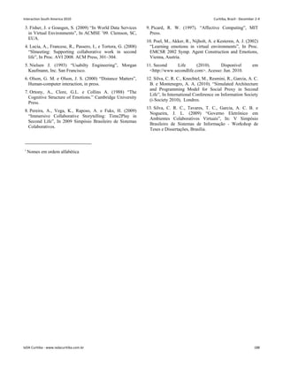 3. Fisher, J. e Goasgen, S. (2009) “In World Data Services
in Virtual Environments”, In ACMSE ’09. Clemson, SC,
EUA.
4. Lucia, A., Francese, R., Passero, I., e Tortora, G. (2008)
“Slmeeting: Supporting collaborative work in second
life”, In Proc. AVI 2008. ACM Press, 301–304.
5. Nielsen J. (1993) “Usabilty Engineering”, Morgan
Kaufmann, Inc. San Francisco.
6. Olson, G. M. e Olson, J. S. (2000) “Distance Matters”,
Human-computer interaction, in press.
7. Ortony, A., Clore, G.L. e Collins A. (1988) “The
Cognitive Structure of Emotions.” Cambridge University
Press.
8. Pereira, A., Vega, K., Raposo, A. e Fuks, H. (2009)
“Immersive Collaborative Storytelling: Time2Play in
Second Life”, In 2009 Simpósio Brasileiro de Sistemas
Colaborativos.
9. Picard, R. W. (1997). “Affective Computing”, MIT
Press.
10. Poel, M., Akker, R., Nijholt, A. e Kesteren, A. J. (2002)
“Learning emotions in virtual environments”, In Proc.
EMCSR 2002 Symp. Agent Construction and Emotions,
Vienna, Austria.
11. Second Life (2010). Disponível em
http://www.secondlife.com. Acesso: Jun. 2010.
12. Silva, C. R. C., Knechtel, M., Resmini, R., Garcia, A. C.
B. e Montenegro, A. A. (2010). “Simulated Architecture
and Programming Model for Social Proxy in Second
Life”, In International Conference on Information Society
(i-Society 2010), Londres.
13. Silva, C. R. C., Tavares, T. C., Garcia, A. C. B. e
Nogueira, J. L. (2009) “Governo Eletrônico em
Ambientes Colaborativos Virtuais”, In: V Simpósio
Brasileiro de Sistemas de Informação - Workshop de
Teses e Dissertações, Brasília.
i
Nomes em ordem alfabética
Interaction South America 2010 Curitiba, Brazil - December 2-4
IxDA Curitiba - www.ixdacuritiba.com.br 188
 