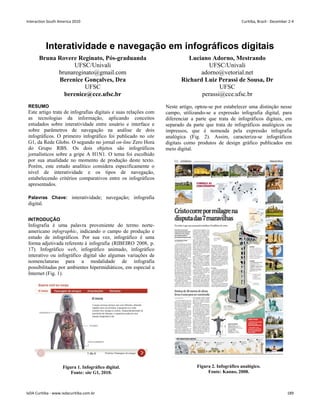Interatividade e navegação em infográficos digitais
Bruna Rovere Reginato, Pós-graduanda
UFSC/Univali
brunareginato@gmail.com
Luciano Adorno, Mestrando
UFSC/Univali
adorno@vetorial.net
Berenice Gonçalves, Dra
UFSC
berenice@cce.ufsc.br
Richard Luiz Perassi de Sousa, Dr
UFSC
perassi@cce.ufsc.br
RESUMO
Este artigo trata de infografias digitais e suas relações com
as tecnologias da informação, aplicando conceitos
estudados sobre interatividade entre usuário e interface e
sobre parâmetros de navegação na análise de dois
infográficos. O primeiro infográfico foi publicado no site
G1, da Rede Globo. O segundo no jornal on-line Zero Hora
do Grupo RBS. Os dois objetos são infográficos
jornalísticos sobre a gripe A H1N1. O tema foi escolhido
por sua atualidade no momento de produção deste texto.
Porém, este estudo analítico considera especificamente o
nível de interatividade e os tipos de navegação,
estabelecendo critérios comparativos entre os infográficos
apresentados.
Palavras Chave: interatividade; navegação; infografia
digital.
INTRODUÇÃO
Infografia é uma palavra proveniente do termo norte-
americano infographic, indicando o campo de produção e
estudo de infográficos. Por sua vez, infográfico é uma
forma adjetivada referente à infografia (RIBEIRO 2008, p.
17). Infográfico web, infográfico animado, infográfico
interativo ou infográfico digital são algumas variações de
nomenclaturas para a modalidade de infografia
possibilitadas por ambientes hipermidiáticos, em especial a
Internet (Fig. 1).
Figura 1. Infográfico digital.
Fonte: site G1, 2010.
Neste artigo, optou-se por estabelecer uma distinção nesse
campo, utilizando-se a expressão infografia digital, para
diferenciar a parte que trata de infográficos digitais, em
separado da parte que trata de infográficos analógicos ou
impressos, que é nomeada pela expressão infografia
analógica (Fig. 2). Assim, caracteriza-se infográficos
digitais como produtos de design gráfico publicados em
meio digital.
Figura 2. Infográfico analógico.
Fonte: Kanno, 2008.
Interaction South America 2010 Curitiba, Brazil - December 2-4
IxDA Curitiba - www.ixdacuritiba.com.br 189
 
