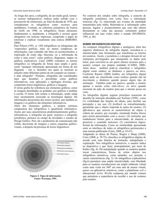 Ao longo dos anos, a infografia, de um modo geral, tornou-
se recurso indispensável, embora tenha sofrido com o
preconceito de intelectuais, no final da década de 1970, que
consideraram os infográficos como recursos para
analfabetos. Contudo, na cobertura jornalística da Guerra
do Golfo em 1990, os infográficos foram elementos
fundamentais e, atualmente, a infografia é recurso quase
obrigatório em notícias impressas, cumprindo o papel de
roteirizar e explicar visualmente uma notícia (RIBEIRO,
2008).
Para Peltzer (1991, p. 130) infográficos ou infogramas são
“expressões gráficas, mais ou menos complexas, de
informações, cujo conteúdo são fatos ou acontecimentos, a
explicação de como algo funciona, ou a informação de
como é uma coisa”, como gráficos, diagramas, mapas ou
gráficos explicativos. Cairo (2008) considera os termos
infográfico ou infografia de forma mais ampla e geral,
como “qualquer informação apresentada em forma de um
diagrama – isto é, desenhos nos quais se mostram as
relações entre diferentes partes de um conjunto ou sistema –
é uma infografia”. Portanto, infografias são consideradas
mais que desenhos e percebidas como gráficos
informativos, com aplicações e tipologias diversas, que
comportam textos lingüísticos, gráficos e imagens.
O termo grafia faz referência aos elementos gráficos, como
as imagens desenhadas ou grafadas, aos gráficos e também
à escrita. O termo info remete à informação, sendo ainda
mais recentemente associado às tecnologias digitais. Há
informações decorrentes dos textos escritos, mas também as
imagens e os gráficos são elementos informativos.
Além dos elementos gráficos, a própria estrutura
compositora dos infográficos é igualmente informativa.
Assim, por suas características predominantemente gráfico-
informativas, a infografia em geral, inclusive a infografia
jornalística, pertence ao campo de atividades e estudos de
Design Gráfico. Pois, há o predomínio da comunicação não
verbal, decorrente de imagens e outros esquemas gráfico-
visuais, a despeito da presença de textos linguísticos.
Figura 3. Tipos de informacão.
Fonte: Wurman, 1991.
No contexto dos estudos sobre infografia, o conceito de
infografia jornalística tem como foco a informação
noticiosa (fig. 3), relacionada aos eventos da atualidade
transmitidos pela mídia. Referindo-se à informação sobre
pessoas, lugares e acontecimentos que caso não afetem
diretamente as vidas das pessoas, certamente podem
influenciar em suas visões sobre o mundo (WURMAN,
1991, p. 48).
SOBRE INFOGRÁFICOS DIGITAIS
Ao comparar infográficos digitais e analógicos, além dos
aspectos dinâmicos da infografia digital, considera-se a
interatividade uma ferramenta que transforma os leitores
em usuários. Assim, o jornalista e o designer deixam de ser
intérpretes privilegiados que interpretam os dados pelo
leitor, para converter-se em quem oferece recursos para o
usuário compor sua própria realidade (CAIRO, 2008).
Alem disso, também pode-se classificar o infográfico
digital como estático ou dinâmico e passivo ou ativo.
Conforme Ranieri (2008) lembra, um infográfico digital
ainda pode ser classificado como estático quando não há
movimento e dinâmico quando possui algum tipo de
animação. Também pode ser passivo, quando o usuário
apenas o assiste como slide-shows, ou ativo quando
necessita da ação do usuário para que o mesmo possa ser
visto.
As infografias digitais seguem princípios essenciais de
desenho de interação abordados por Norman (1998) , como
(1) visibilidade das funções do objeto, para facilitar sua
percepção e seu uso; (2) feedback ou retroalimentação,
garantindo que o objeto responda às ações do usuário; (3)
affordances que associa as características do objeto à
cultura do usuário, por exemplo, simulando botões físicos
para serem pressionados com o mouse; (4) restrições que
estabelecem limites para a interatividade, de maneira a
preservar o conteúdo noticioso; (5) consistência lógico-
formal da informação. Como na similaridade apresentada
entre as interfaces de todos os infográficos pertencentes a
uma mesma publicação (Cairo, 2008, p. 63-67).
Adaptando as ideias de Preece, Rogers e Sharp (2008),
Cairo (2008, p. 70-75), classifica os infográficos digitais de
acordo com suas funções de instrução, manipulação e
exploração. Nos infográficos instrutivos, o usuário indica
ao dispositivo o que fazer, principalmente, por meio de
botões (fig. 4). Há manipulação quando os usuários podem
trocar características físicas de certos objetos nos
infográficos instrutivos, como tamanho, cor, posição, e
outras características (fig. 5). Os infográficos exploratórios
(fig.6) permitem uma ampla interatividade, com liberdade
para os usuários reconhecerem um amplo ambiente virtual
como uma visita em 360º em uma sala de museu virtual,
games ou aplicativos imersivos, como a plataforma web e
educacional Active Worlds composta por mundo virtuais
que permitem a experiência de escolha e uso de avatares
pelo usuário.
Interaction South America 2010 Curitiba, Brazil - December 2-4
IxDA Curitiba - www.ixdacuritiba.com.br 190
 