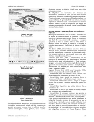 Figura 4. Instrução.
Fonte: Cairo, 2008.
Figura 5. Manipulação.
Fonte: Cairo, 2008.
Figura 6. Exploração.
Fonte: Cairo, 2008.
Um ambiente virtual pode e deve ser organizado como um
infográfico tridimensional, porque não há vantagem em
permitir ao usuário percorrer todo o ambiente sem lhe
oferecer informações. Textos, gráficos, setas e outros
elementos instruem a visitação virtual como uma visita
guiada e comentada.
Os infográficos são necessários aos processos de
informação e comunicação tendo em vista seus recursos
explicativos, interativos e características didáticas próprias.
Características que comportam possibilidades singulares em
relação às formas de apresentação de uma notícia, propondo
experiências interativas com a convergência de recursos
gráficos, sonoros, textuais e fotográficos, que podem ser
animados e manipulados, de acordo com as possibilidades
das tecnologias digitais.
INTERATIVIDADE E NAVEGAÇÃO EM INFOGRÁFICOS
DIGITAIS
O Design de Interação é a área de estudos e atividades que
se dedica ao desenvolvimento de produtos e artefatos
interativos e, portanto, usáveis, cujo sistema ou mecanismo
seja fácil de usar, promovendo sensações e soluções
agradáveis e úteis ao usuário. Dito de outra forma: o
objetivo central em Design de Interação é melhorar a
experiência do usuário e a eficiência do sistema (CAIRO,
2008).
Para Lemos (2010), interatividade é uma nova forma de
interação técnica, de cunho eletrônico-digital, diferente da
interação analógica que caracterizou as mídias tradicionais.
Esse conceito delimita a interatividade como uma ação
dialógica entre o homem e a técnica.
Entretanto para Silva (1998), a interatividade está na
disposição ou predisposição para mais interação, para uma
hiper-interação, para bidirecionalidade - fusão emissão-
recepção -, para participação e intervenção. Portanto, não é
apenas um ato de troca, nem se limita à interação digital.
Interatividade é a abertura para mais comunicação, mais
trocas e mais participação.
Segundo Francis Kretz (1985 apud Santaella, 2004),
existem seis gradações de interatividade. São elas:
- interatividade zero: nos romances, discos, cassetes, que
são acompanhados linearmente, do começo ao fim;
- interatividade linear: quando os romances, discos e
cassetes são folheados e saltados em avanços e recuos;
- interatividade arborescente: quando a seleção se faz pela
escolha em um menu: videotexto arborecente, jornais ou
revistas;
- interatividade linguística: que utiliza palavra chave,
formulários, etc.
- interatividade de criação: que permite ao usuário compor
uma mensagem por correspondência;
- interatividade de comando contínuo: que permite a
modificação, o deslocamento de objetos sonoros ou visuais
mediante a manipulação do usuário como nos videogames.
Estas também possibilitariam uma análise relacionada a
infografia. Contudo, partindo do pressuposto de que a
interatividade é a relação que um usuário estabelece com
um objeto (físico ou virtual) para conseguir um objetivo,
este artigo, adota os níveis de interatividade, de instrução,
de manipulação e de exploração, como elementos de análise
das infografias, propostos por Preece, Rogers e Sharp
Interaction South America 2010 Curitiba, Brazil - December 2-4
IxDA Curitiba - www.ixdacuritiba.com.br 191
 