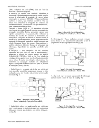 (2005) e adaptado por Cairo (2008), tendo em vista sua
atualidade e aplicações propostas.
A interação do usuário com ambiente hipermídia e
hipertextual é denominada como navegação, porque o verbo
navegar é relacionado à condução de naves, sejam
embarcações ou aeronaves (BORBA, 1991), por ambientes
aquáticos ou aéreos, que permitem incontáveis rotas ou
rumos. Isso diferencia a navegação da condução de
transportes terrestres, que requerem vias pré-determinadas,
como estradas ou estradas de ferro.
Padovani e Moura (2008, p. 18) apresentam diversos
conceitos de navegação, buscando compor um conceito de
navegação hipermídia. Porém, apresentam apenas seus
aspectos característicos ou peculiaridades, indicando a
liberdade de escolha de caminhos e ferramentas de
navegação a cada ponto de tomada de decisão durante a
utilização do sistema hipermídia. Assim, propõem-se a não
imposição de hierarquia, podendo o usuário construir sua
própria hierarquia dentro da estrutura hipermidiática e,
também, admite-se diferentes formas de articulação da
informação, dependendo do caminho escolhido pelo
usuário.
A navegação é ação obrigatória em um ambiente
hipermídia. Por isso, deve ser fácil e auto-explicativa,
requerendo o mínimo de esforço possível do usuário
(PADOVANI E MOURA, 2008, p. 9). Com relação às
estratégias de navegação, essas são classificadas de acordo
com o estudo de outras classificações pré-existentes. Os
parâmetros de navegação avaliados em infográficos
digitais, corresponde à identificação de 6 tipos de padrões
de navegação (Idem, p. 58-59):
1. End-of-branch – o usuário não define um critério de
busca e escolhe uma trilha, selecionando somente os links
sinalizados como não visitados até encontrar a informação
procurada (fig. 7).
Figura 7. Estratégia End-of-branch.
Fonte: Adaptado de Padovani e Moura, 2008.
2. End-of-likely places – o usuário define um critério de
busca e visita apenas os nós (entede-se por nós os pontos ou
links de um sistema) que atendam a este critério até esgotá-
los (fig. 8).
Figura 8. Estratégia End-of-likely places.
Fonte: Adaptado de Padovani e Moura, 2008.
3. Meeting-point – busca cuidadosa em que o usuário
acessa todos os nós imediatamente adjacentes ao nó de
origem antes de prosseguir para outro nó (fig. 9).
Figura 9. Estratégia Meeting-point.
Fonte: Adaptado de Padovani e Moura, 2008.
4. Map-node-map – o usuário acessa os nós de informação
exclusivamente a partir do mapa do site (fig. 10).
Figura 10. Estratégia Map-node-map.
Fonte: Adaptado de Padovani e Moura, 2008.
Interaction South America 2010 Curitiba, Brazil - December 2-4
IxDA Curitiba - www.ixdacuritiba.com.br 192
 