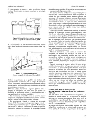 5. Step-retracing to targets – todos os nós do sistema
visitado são acessados na mesma sequência na revisitação
(fig. 11).
Figura 11. Estratégia Step-retracing to targets.
Fonte: Adaptado de Padovani e Moura, 2008.
6. Backtracking – os nós são visitados na ordem inversa
até o ponto de partida, usando o botão de retorno linear (fig.
12).
Figura 12. Estratégia Backtracking.
Fonte: Adaptado de Padovani e Moura, 2008.
Embora os parâmetros e os padrões não tenham sido
especificamente elaborados para o campo da infografia
digital, como essas apresentam-se como objetos e espaços
de navegação, também podem ser considerados de acordo
com os mesmos critérios.
Memória (2006) recomenda algumas práticas para o
projeto de navegação em sites, mas que podem ser
aplicadas às infografias digitais. É recomendado que a
navegação tenha as seguintes qualidades:
- Ser facilmente aprendida: caso o usuário precise
desperdiçar tempo para aprender como o sistema funciona,
não terá motivação para absorver o seu conteúdo.
- Ter consistência: Quando o sistema de navegação
desenvolvido funciona, o usuário passa a se guiar por ele e
orientar-se pelos elementos que se repetem. A abordagem
da navegação deve ser consistente em todas as páginas.
Devem ser mantidos os elementos de navegação. Quando
não puderem ser mantidos, deve-se criar sub-sites para que
a sua organização faça mais sentido.
- Dar retorno: Estamos condicionados a esperar reações às
nossas ações. Quando apertamos um botão ou giramos o
volume do som, obtemos sempre alguma resposta. Na
navegação web, a mesma coisa deve acontecer. Esse tipo de
informação é o que mostra aos usuários se eles foram bem
sucedidos na sua ação e se o que eles estão fazendo está
tendo algum efeito. Exemplos de aplicações práticas disso
são os botões rollover, que mudam de aparência quando se
passa o cursor sobre eles e podem revelar mais detalhes
sobre o link ou a imagem.
- Estar contextualizado: Para realizar as tarefas, as pessoas
precisam de ferramentas corretas. A navegação deve estar
visível, com todos os links aparecendo, para não ser preciso
usar recursos do navegador ou tentativa e erro. Na maioria
das vezes os links de página anterior são desnecessários,
pois os usuários já estão habituados com o botão de voltar
do navegador. Porém, no caso dos infográficos, podem ser
úteis já que a plataforma de funcionamento geralmente não
permite esse recurso do navegador. Outra questão
importante é informar onde a tarefa termina. Ao final de
uma ação do usuário, por exemplo, deve-se informar que a
tarefa foi executada com sucesso.
- Oferecer alternativas: Assim como os usuários são
diferentes, os hábitos de utilização da web e as
configurações de computador também são. Por isso é
recomendável cuidado ao utilizar certas tecnologias que
necessitam de plug-ins específicos e associar imagens a
textos auxiliando programas para navegação dos deficientes
visuais.
- Garantir economia de tempo e ações: Devemos evitar
caminhos desnecessários e longos que causam frustração
nos usuários. As pessoas não podem demorar muito para
chegar até o conteúdo que estão procurando. Atalhos de
navegação são importantes para que o usuário possa
encontrar o conteúdo que procura mais rapidamente. Bons
exemplos desses atalhos são os menus dropdown (que são
menus expansíveis, que são organizados e visualizados
como sub-níveis de informações na forma de links) , mapas,
índices ou até mesmo as trilhas de migalhas ou
breadcrumbs (navegação estrutural composta por links
textuais que informam ao usuário, o caminho feito por ele,
dentro do site).
ESTUDO ANALÍTICO: O PROCESSO DE
INTERATIVIDADE E NAVEGAÇÃO EM INFOGRÁFICOS
DIGITAIS
Para este estudo foram selecionados dois infográficos. Os
critérios de seleção foram: (1) a atualidade do assunto
noticioso, no momento de produção deste texto, e (2) a
credibilidade e a popularidade das fontes noticiosas, que
são o jornal on-line Zero Hora do Grupo RBS e o portal de
notícias G1 da Rede Globo.
A respeito do nível de interatividade proposto por cada
infográfico, considerou-se a categorização proposta por
Cairo (2008). A avaliação dos parâmetros de navegação
Interaction South America 2010 Curitiba, Brazil - December 2-4
IxDA Curitiba - www.ixdacuritiba.com.br 193
 