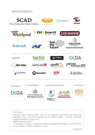 I
n
t
e
r
a
c
t
i
o
nS
o
u
t
hA
mé
r
i
c
a2
0
1
0
:
a
n
a
i
sd
oI
I
C
o
n
g
r
e
s
s
oI
n
t
e
r
n
a
c
i
o
n
a
l
d
eD
e
s
i
g
nd
e
I
n
t
e
r
a
ç
ã
o/
O
r
g
.
:
É
r
i
c
oF
i
l
e
n
o
,
R
i
c
a
r
d
oC
o
u
t
o
,
R
o
b
s
o
nS
a
n
t
o
s
.
-C
u
r
i
t
i
b
a
:
I
n
t
e
r
a
c
t
i
o
n
D
e
s
i
g
nA
s
s
o
c
i
a
t
i
o
nC
u
r
i
t
i
b
a
,
2
0
1
0
.
I
S
B
N9
7
8
-
8
5
-
6
4
2
1
4
-
0
0
-
2
1
.
T
e
c
n
o
l
o
g
i
a
.
2
.
D
e
s
i
g
n
.
3
.
D
e
s
e
n
h
oI
n
d
u
s
t
r
i
a
l
.
4
.
D
e
s
i
g
nd
eI
n
t
e
r
a
ç
ã
o
.
I
.
F
i
l
e
n
o
,
É
r
i
c
o
.
I
I
.
C
o
u
t
o
,
R
i
c
a
r
d
o
.
I
I
I
.
S
a
n
t
o
s
,
R
o
b
s
o
n
.
I
V
.
T
í
t
u
l
o
.
C
D
D6
2
0
.
8
2
I
x
D
AC
u
r
i
t
i
b
a
 