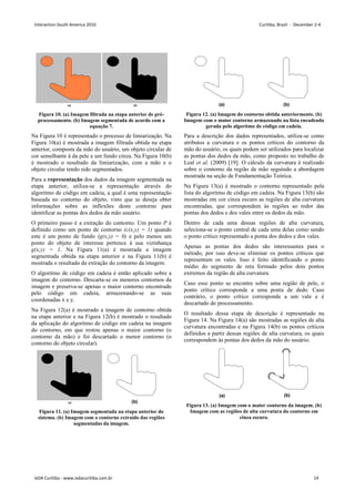 Figura 10. (a) Imagem filtrada na etapa anterior de pré-
processamento. (b) Imagem segmentada de acordo com a
equação 7.
Na Figura 10 é representado o processo de limiarização. Na
Figura 10(a) é mostrada a imagem filtrada obtida na etapa
anterior, composta da mão do usuário, um objeto circular de
cor semelhante à da pele e um fundo cinza. Na Figura 10(b)
é mostrado o resultado da limiarização, com a mão e o
objeto circular tendo sido segmentados.
Para a representação dos dados da imagem segmentada na
etapa anterior, utiliza-se a representação através do
algoritmo de código em cadeia, a qual é uma representação
baseada no contorno do objeto, visto que se deseja obter
informações sobre as inflexões deste contorno para
identificar as pontas dos dedos da mão usuário.
O primeiro passo é a extração do contorno. Um ponto P é
definido como um ponto de contorno (c(x,y) = 1) quando
este é um ponto de fundo (g(x,y) = 0) e pelo menos um
ponto do objeto de interesse pertence à sua vizinhança
g(x,y) = 1. Na Figura 11(a) é mostrada a imagem
segmentada obtida na etapa anterior e na Figura 11(b) é
mostrada o resultado da extração do contorno da imagem.
O algoritmo de código em cadeia é então aplicado sobre a
imagem do contorno. Descarta-se os menores contornos da
imagem e preserva-se apenas o maior contorno encontrado
pelo código em cadeia, armazenando-se as suas
coordenadas x e y.
Na Figura 12(a) é mostrado a imagem de contorno obtida
na etapa anterior e na Figura 12(b) é mostrado o resultado
da aplicação do algoritmo de código em cadeia na imagem
do contorno, em que restou apenas o maior contorno (o
contorno da mão) e foi descartado o menor contorno (o
contorno do objeto circular).
Figura 11. (a) Imagem segmentada na etapa anterior do
sistema. (b) Imagem com o contorno extraído das regiões
segmentadas da imagem.
Figura 12. (a) Imagem do contorno obtida anteriormente. (b)
Imagem com o maior contorno armazenado na lista encadeada
gerada pelo algoritmo de código em cadeia.
Para a descrição dos dados representados, utiliza-se como
atributos a curvatura e os pontos críticos do contorno da
mão do usuário, os quais podem ser utilizados para localizar
as pontas dos dedos da mão, como proposto no trabalho de
Leal et al. (2009) [19]. O cálculo da curvatura é realizado
sobre o contorno da região da mão seguindo a abordagem
mostrada na seção de Fundamentação Teórica.
Na Figura 13(a) é mostrado o contorno representado pela
lista do algoritmo de código em cadeia. Na Figura 13(b) são
mostradas em cor cinza escuro as regiões de alta curvatura
encontradas, que correspondem às regiões ao redor das
pontas dos dedos e dos vales entre os dedos da mão.
Dentro de cada uma dessas regiões de alta curvatura,
seleciona-se o ponto central de cada uma delas como sendo
o ponto crítico representado a ponta dos dedos e dos vales.
Apenas as pontas dos dedos são interessantes para o
método, por isso deve-se eliminar os pontos críticos que
representam os vales. Isso é feito identificando o ponto
médio do segmento de reta formado pelos dois pontos
extremos da região de alta curvatura.
Caso esse ponto se encontre sobre uma região de pele, o
ponto crítico corresponde a uma ponta de dedo. Caso
contrário, o ponto crítico corresponde a um vale e é
descartado do processamento.
O resultado dessa etapa de descrição é representado na
Figura 14. Na Figura 14(a) são mostradas as regiões de alta
curvatura encontradas e na Figura 14(b) os pontos críticos
definidos a partir dessas regiões de alta curvatura, os quais
correspondem às pontas dos dedos da mão do usuário.
Figura 13. (a) Imagem com o maior contorno da imagem. (b)
Imagem com as regiões de alta curvatura do contorno em
cinza escuro.
Interaction South America 2010 Curitiba, Brazil - December 2-4
IxDA Curitiba - www.ixdacuritiba.com.br 14
 