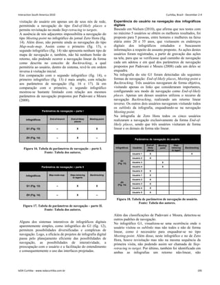 visitação do usuário em apenas um de seus nós de rede,
permitindo a navegação do tipo End-of-likely places e
permite revisitação no modo Step-retracing to targets.
A ausência de nós adjacentes impossibilita a navegação do
tipo Meeting-point no infográfico do jornal Zero Hora (fig.
14). Além disso, não permite ainda as navegações do tipo
Map-node-map. Assim como o primeiro (fig. 13), o
segundo infográfico (fig. 14) não apresenta nenhum tipo de
mapa de navegação e, também, não há nenhum botão de
retorno, não podendo ocorrer a navegação linear da forma
como descrita no conceito de Backtracking, a qual
permitiria ao usuário, dentro do sistema, revê-lo em ordem
inversa à visitação inicial.
Em comparação com o segundo infográfico (fig. 14), o
primeiro infográfico (fig. 13) é mais amplo, com relação
aos parâmetros de navegação (fig. 16 e 17). Já em
comparação com o primeiro, o segundo infográfico
mostrou-se bastante limitado com relação aos mesmos
parâmetros de navegação propostos por Padovani e Moura
(2008).
Parâmetros de navegação – parte I
Infográficos End-of-branch End-of-likely
places
Meeting-point
G1 (Fig. 13) – X X
ZH (Fig. 14) – X –
Figura 16. Tabela de parâmetros de navegação – parte I.
Fonte: Tabela dos autores.
Parâmetros de navegação – parte II
Infográficos Map-node-map Step-retracing
to tagerts
Backtracking
G1 (Fig. 13) – X X
ZH (Fig. 14) – X –
Figura 17. Tabela de parâmetros de navegação – parte II.
Fonte: Tabela dos autores.
Alguns dos sistemas interativos de infográficos digitais
aparentemente simples, como infográfico do G1 (fig. 12),
permitem possibilidades diversificadas e complexas de
navegação. Logo, a eficácia de projetos de infografia digital
passa pelo planejamento eficiente das possibilidades de
navegação, as possibilidades de interatividade, a
preocupação com o usuário e a facilitação do entendimento
e consequentemente o uso das interfaces projetadas.
Experiência do usuário na navegação dos infográficos
digitais
Baseado em Nielsen (2010), que afirma que nos testes com
no máximo 5 usuários se obtém os melhores resultados, foi
proposto para 5 pessoas, entre homens e mulheres na faixa
etária entre 20 e 55 anos, que visitassem os endereços
digitais dos infográficos estudados e buscassem
informações a respeito do assunto proposto. As ações destes
usuários foram registradas, a partir de gravação das ações
na tela, para que se verificasse qual caminho de navegação
cada um adotou e em qual dos parâmetros de navegação
propostos por Padovani e Moura (2008) cada um deles se
enquadra.
Na infografia do site G1 foram detectadas sãs seguintes
formas de navegação: End-of-likely places, Meeting-point e
Backtracking. Três usuários navegaram de forma objetiva,
visitando apenas os links que consideraram importantes,
configurando seu modo de navegação como End-of-likely
places. Apenas um desses usuários utilizou o recurso de
navegação Backtracking, realizando um retorno linear
inverso. Os outros dois usuários navegaram visitando todos
os sublinks da infografia, enquadrando-se na navegação
Meeting-point.
Na infografia de Zero Hora todos os cinco usuários
realizaram a navegação exclusivamente da forma End-of-
likely places, sendo que três usuários visitaram de forma
linear e os demais de forma não linear.
Parâmetros de navegação do usuário
Infográficos Usuários
End-of-
likely
places
Meeting-
point
Step-
retracing
to tagert
Backtracking
Usuário 1 X X
Usuário 2 X
Usuário 3 X
Usuário 4 X
G1
(Fig. 13)
Usuário 5 X
Usuário 1 X
Usuário 2 X
Usuário 3 X
Usuário 4 X
ZH
(Fig. 14)
Usuário 5 X
Figura 18. Tabela de parâmetros de navegação do usuário.
Fonte: Tabela dos autores.
Além das classificações de Padovani e Moura, detectou-se
outros padrões de navegação.
No infográfico G1, visualizou-se uma ocorrência onde o
usuário visitou os sublinks mas não todos e não de forma
linear, como é necessário para enquadrar-se no tipo
Meeting-point. Além disso, neste infográfico e no de Zero
Hora, houve revisitação mas não na mesma sequência da
primeira visita, não podendo assim ser chamada de Step-
retracing to target. Por último, também foi identificado em
ambas as infografias um retorno não-linear, não
Interaction South America 2010 Curitiba, Brazil - December 2-4
IxDA Curitiba - www.ixdacuritiba.com.br 195
 
