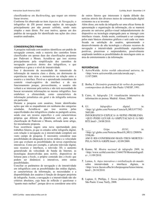 classificando-se em Backtracking, que requer um retorno
linear inverso.
Conforme foi observado no item Aspectos de Navegação, o
infográfico de ZH possui menos opções de navegação
principalmente por não possuir sublinks, sendo mais
simples e mais direto. Por esse motivo, apenas um dos
padrões de navegação foi identificado nas ações dos cinco
usuários analisados.
CONSIDERAÇÕES FINAIS
A pesquisa realizada com usuários identificou um padrão de
navegação comum, onde a maioria dos caminhos foram
classificados em apenas duas das classificações propostas
por Padovani e Moura. Acredita-se que isso ocorreu
principalmente pela simplificação dos caminhos de
navegação possíveis dentro dos infográficos, o que
empobrece o grau e o nível de interatividade.
Isso é decorrente da necessidade de transmissão da
informação de maneira clara e direta, em detrimento de
experiências mais ricas e memoráveis na relação entre o
usuário e a interface. Prevê-se o aprendizado instantâneo do
controle visual-cognitivo da interface e de seu
funcionamento porque, provavelmente, o usuário não
voltará a se interessar pela notícia e não terá necessidade de
buscar novamente informações no mesmo infográfico. Isso
estabelece a efemeridade, como característica da
informação jornalística em geral e da infografia noticiosa
em particular.
Durante a pesquisa com usuários, foram identificadas
ações que não se enquadraram em nenhuma das categorias
estudadas. Acredita-se que isso ocorreu pelas
especificidades dos infográficos citadas no parágrafo acima,
sendo esse um recurso específico e com características
próprias que diferem da plataforma web, para que a
classificação de Padovani e Moura, utilizada neste artigo,
foi inicialmente proposta.
Essa ocorrência sugere uma nova oportunidade para
trabalhos futuros, já que os estudos sobre infografia digital,
com relação à navegação ou à interatividade compõem um
vasto campo de pesquisa. É necessário considerar suas
possibilidades de adequação às novas mídias e a velocidade
com que evoluem as possibilidades de novas experiências
interativas. Como por exemplo, o advento televisão digital,
seus recursos e interfaces, a televisão 3D, o aumento
generalizado da velocidade de banda da Internet, as
tecnologias desenvolvidas para mobile, dispositivos de
leituras para e-books, o próprio conteúdo dos e-books que
podem ser dinâmicos e interativos, entre outras
possibilidades.
Conciliar os parâmetros de navegação e de interatividade
em infográficos com as possibilidades das mídias digitais,
as características da informação, as necessidades e a
disponibilidade dos usuários é função do designer projetista
de infografia. Assim, a navegação e a interatividade não são
critérios absolutos, cuja base de reflexão é questionar o
“quanto mais melhor”, porque deve-se considerar uma série
de outros fatores que interessam à rápida difusão das
notícias através dos diversos meios de comunicação digital
existentes ou a se inventar.
Além disso, em razão da infografia ser uma eficaz forma de
apresentação e organização da informação, ela se manterá
presente no universo gráfico-visual independentemente do
dispositivo ou tecnologia empregada para se interagir com
interfaces visuais. Ainda assim, continuará a ser composta
pelos mais básicos elementos gráficos e será cada vez mais
focada na satisfação do usuário, apresentando o
desenvolvimento de alta tecnologia e eficazes recursos de
navegação e interatividade possibilitando experiências
positivas, prazerosas e surpreendentes, possivelmente
ampliando também as possibilidades de mesclagem entre as
área do entretenimento e da informação.
REFERÊNCIAS
1. ActiveWorlds. Active worlds educational universe, in:
http://www.activeworlds.com/edu/awedu.asp,
11/07/2009.
2. Borba, F. Dicionário gramatical de verbos do português
contemporâneo do Brasil. São Paulo: UNESP, 1991.
3. Cairo, A. Infografia 2.0: visualización interactiva de
información en prensa. Madrid: Almut, 2008.
4. G1. Infográfico digital, in:
http://g1.globo.com/Noticias/Ciencia/0,,MUL977582-
5603,00-
INFOGRAFICO+EXPLICA+A+SEPSE+PROBLEMA
+QUE+PODE+LEVAR+A+AMPUTACAO+E+A+MO
RTE.html, 24/08/2010.
5. ____. Gripe H1N1, in:
http://g1.globo.com/Noticias/Brasil/0,,MUL1280856-
5598,00-
AM+E+RS+CONFIRMAM+MAIS+TRES+MORTES+
PELA+NOVA+GRIPE.html, 02/09/2009.
6. Kanno, M. Mostra nacional de infografia 2009, in:
http://www.scribd.com/doc/13444370/Mostrainfografi
a, 11/09/2010.
7. Lemos, A. Anjos interativos e retribalização do mundo:
sobre interatividade e interfaces digitais, in
http://www.facom.ufba.br/ciberpesquisa/lemos/interac.
html, 28/10/2010.
8. Lupton, E; Phillips, J. Novos fundamentos do design.
São Paulo: Cosac Naify, 2008.
Interaction South America 2010 Curitiba, Brazil - December 2-4
IxDA Curitiba - www.ixdacuritiba.com.br 196
 