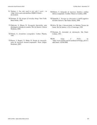 9. Nielsen, J. You only need to test with 5 users , in
http://www.useit.com/alertbox/20000319.html,
28/10/2010.
14.Ribeiro, S. Infografia de imprensa: história e análise
ibérica comparada. Coimbra: Minerva Coimbra, 2008.
10.Norman, D. The design of everyday things. New York:
Basic books, 1988.
11.Padovani, S; Moura, D. Navegação hipermídia: uma
abordagem centrada no usuário. Rio de Janeiro: Ciência
Moderna, 2008.
12.Peltzer, G. Jornalismo iconográfico. Lisboa: Planeta,
1991.
13.Preece, J; Rogers, Y; Sharp, H. Design de interação:
além da interação homem-computador. Porto Alegre:
Bookman, 2005.
15.Santaella, L. Navegar no ciberespaço: o perfil cognitivo
do leitor imersivo. São Paulo: Paulus, 2004.
16.Silva, M. Que é Interatividade, in: Boletim Técnico do
Senac. Rio de Janeiro, v.24, n.2 maio/ago, 1998
17.Wurman, R. Ansiedade de informação. São Paulo:
Cultura, 1991.
18.ZH. Gripe A H1N1, in:
http://www.clicrbs.com.br/zerohora/swf/Gripe_ah1n1/i
ndex.html, 02/09/2009.
Interaction South America 2010 Curitiba, Brazil - December 2-4
IxDA Curitiba - www.ixdacuritiba.com.br 197
 