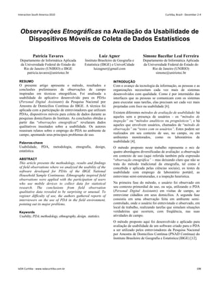 Observações Etnográficas na Avaliação da Usabilidade de
Dispositivos Móveis de Coleta de Dados Estatísticos
Patricia Tavares
Departamento de Informática Aplicada
da Universidade Federal do Estado do
Rio de Janeiro (UNIRIO) e IBGE
patricia.tavares@uniriotec.br
Luiz Agner
Instituto Brasileiro de Geografia e
Estatística (IBGE) e UniverCidade
luizagner@gmail.com
Simone Bacellar Leal Ferreira
Departamento de Informática Aplicada
da Universidade Federal do Estado do
Rio de Janeiro (UNIRIO)
simone@uniriotec.br
RESUMO
O presente artigo apresenta o método, resultados e
conclusões preliminares de observações de campo
inspiradas em técnicas etnográficas. Foi analisada a
usabilidade do aplicativo desenvolvido para os PDAs
(Personal Digital Assistants) da Pesquisa Nacional por
Amostra de Domicílios Contínua do IBGE. A técnica foi
aplicada com a participação de entrevistadores que utilizam
PDAs, dispositivos móveis para coleta de dados durante as
pesquisas domiciliares do Instituto. As conclusões obtidas a
partir das “observações etnográficas” revelaram dados
qualitativos inusitados sobre a usabilidade. Os autores
reuniram relatos sobre o emprego do PDA no ambiente de
campo, apontando seus principais problemas de uso.
Palavras-chave
Usabilidade, PDA, metodologia, etnografia, design,
estatística.
ABSTRACT
This article presents the methodology, results and findings
of field observations where we analyzed the usability of the
software developed for PDAs of the IBGE National
Household Sample Continuous. Ethnography inspired field
observations were applied with the participation of users
who use mobile devices to collect data for statistical
research. The conclusions from field observation
qualitative data revealed to be surprising or unusual. To
register difficulty of use, the authors gathered reports of
interviewers on the use of PDA in the field environment,
pointing out its major problems.
Keywords
Usability, PDA, methodology, ethnography, design, statistics.
INTRODUÇÃO
Com o avanço da tecnologia da informação, as pessoas e as
organizações necessitam cada vez mais de sistemas
desenvolvidos com qualidade. Como é por intermédio das
interfaces que as pessoas se comunicam com os sistemas
para executar suas tarefas, elas precisam ser cada vez mais
projetadas com foco na usabilidade [6].
Existem diferentes métodos de avaliação de usabilidade: há
aqueles sem a presença de usuários - os “métodos de
inspeção” ou “métodos analíticos ou prognósticos”; e há
aqueles que envolvem usuários, chamados de “método de
observação” ou “testes com os usuários”. Estes podem ser
realizados em seu contexto de uso, no campo, ou em
ambientes monitorados, como os laboratórios de
usabilidade [4].
O método proposto neste trabalho representa o mix de
quatro abordagens diversificadas de avaliação: a observação
em contexto de uso (aqui referida também pela expressão
“observação etnográfica” – mas deixando claro que não se
trata do método tradicional da etnografia, tal como é
concebida e aplicada pelas ciências sociais), os testes de
usabilidade com emprego de laboratório portátil, as
entrevistas semi-estruturadas, e a inspeção heurística.
Na primeira fase do método, o usuário foi observado em
seu contexto primordial de uso, ou seja, utilizando o PDA
(Personal Digital Assistants) em visitas de campo, ao
entrevistar cidadãos em seus domicílios. A segunda fase
consistiu em uma observação feita em ambiente semi-
controlado, onde o usuário foi entrevistado e observado, em
local de trabalho, realizando tarefas que simulam situações
verdadeiras que ocorrem, com freqüência, nas suas
atividades de campo.
O método proposto aqui foi desenvolvido e aplicado para
avaliação de usabilidade de um software criado para o PDA
a ser utilizado pelos entrevistadores da Pesquisa Nacional
por Amostra de Domicílios Contínua (PNAD Contínua) do
Instituto Brasileiro de Geografia e Estatística (IBGE) [12].
Interaction South America 2010 Curitiba, Brazil - December 2-4
IxDA Curitiba - www.ixdacuritiba.com.br 198
 