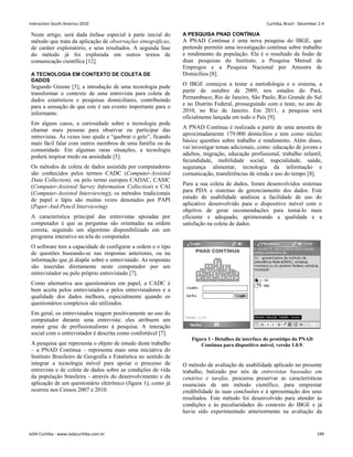 Neste artigo, será dada ênfase especial à parte inicial do
método que trata da aplicação de observações etnográficas,
de caráter exploratório, e seus resultados. A segunda fase
do método já foi explorada em outros textos de
comunicação científica [12].
A TECNOLOGIA EM CONTEXTO DE COLETA DE
DADOS
Segundo Greene [5], a introdução de uma tecnologia pode
transformar o contexto de uma entrevista para coleta de
dados estatísticos e pesquisas domiciliares, contribuindo
para a sensação de que este é um evento importante para o
informante.
Em alguns casos, a curiosidade sobre a tecnologia pode
chamar mais pessoas para observar ou participar das
entrevistas. Às vezes isso ajuda a “quebrar o gelo”, ficando
mais fácil falar com outros membros de uma família ou da
comunidade. Em algumas raras situações, a tecnologia
poderá inspirar medo ou ansiedade [5].
Os métodos de coleta de dados assistida por computadores
são conhecidos pelos termos CADC (Computer-Assisted
Data Collection), ou pelo termo europeu CADAC, CASIC
(Computer-Assisted Survey Information Collection) e CAI
(Computer-Assisted Interviewing); os métodos tradicionais
de papel e lápis são muitas vezes denotados por PAPI
(Paper-And-Pencil Interviewing).
A característica principal das entrevistas apoiadas por
computador é que as perguntas são orientadas na ordem
correta, seguindo um algoritmo disponibilizado em um
programa interativo na tela do computador.
O software tem a capacidade de configurar a ordem e o tipo
de questões baseando-se nas respostas anteriores, ou na
informação que já dispõe sobre o entrevistado. As respostas
são inseridas diretamente neste computador por um
entrevistador ou pelo próprio entrevistado [7].
Como alternativa aos questionários em papel, a CADC é
bem aceita pelos entrevistados e pelos entrevistadores e a
qualidade dos dados melhora, especialmente quando os
questionários complexos são utilizados.
Em geral, os entrevistados reagem positivamente ao uso do
computador durante uma entrevista: eles atribuem um
maior grau de profissionalismo à pesquisa. A interação
social com o entrevistador é descrita como confortável [7].
A pesquisa que representa o objeto de estudo deste trabalho
– a PNAD Contínua – representa mais uma iniciativa do
Instituto Brasileiro de Geografia e Estatística no sentido de
integrar a tecnologia móvel para apoiar o processo de
entrevista e de coleta de dados sobre as condições de vida
da população brasileira - através do desenvolvimento e da
aplicação de um questionário eletrônico (figura 1), como já
ocorreu nos Censos 2007 e 2010.
A PESQUISA PNAD CONTÍNUA
A PNAD Contínua é uma nova pesquisa do IBGE, que
pretende permitir uma investigação contínua sobre trabalho
e rendimento da população. Ela é o resultado da fusão de
duas pesquisas do Instituto, a Pesquisa Mensal de
Empregos e a Pesquisa Nacional por Amostra de
Domicílios [8].
O IBGE começou a testar a metodologia e o sistema, a
partir de outubro de 2009, nos estados do Pará,
Pernambuco, Rio de Janeiro, São Paulo, Rio Grande do Sul
e no Distrito Federal, prosseguindo com o teste, no ano de
2010, no Rio de Janeiro. Em 2011, a pesquisa será
oficialmente lançada em todo o País [9].
A PNAD Contínua é realizada a partir de uma amostra de
aproximadamente 179.000 domicílios e tem como núcleo
básico questões sobre trabalho e rendimento. Além disso,
vai investigar temas adicionais, como: educação de jovens e
adultos, migração, educação profissional, trabalho infantil,
fecundidade, mobilidade social, nupcialidade, saúde,
segurança alimentar, tecnologia da informação e
comunicação, transferências de renda e uso do tempo [8].
Para a sua coleta de dados, foram desenvolvidos sistemas
para PDA e sistemas de gerenciamento dos dados. Este
estudo de usabilidade analisou a facilidade de uso do
aplicativo desenvolvido para o dispositivo móvel com o
objetivo de gerar recomendações para torná-lo mais
eficiente e adequado, aprimorando a qualidade e a
satisfação na coleta de dados.
Figura 1 - Detalhes da interface do protótipo da PNAD
Contínua para dispositivo móvel, versão 1.0.9.
O método de avaliação de usabilidade aplicado no presente
trabalho, batizado por nós de entrevistas baseadas em
cenários e tarefas, procurou preservar as características
essenciais de um método científico, para emprestar
credibilidade às suas conclusões e à apresentação dos seus
resultados. Este método foi desenvolvido para atender às
condições e às peculiaridades do contexto do IBGE e já
havia sido experimentado anteriormente na avaliação da
Interaction South America 2010 Curitiba, Brazil - December 2-4
IxDA Curitiba - www.ixdacuritiba.com.br 199
 