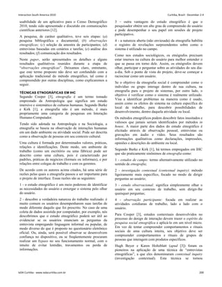 usabilidade de um aplicativo para o Censo Demográfico
2010, tendo sido apresentado e discutido em comunicações
científicas anteriores [12].
A pesquisa, de caráter qualitativo, teve seis etapas: (a)
pesquisa bibliográfica e documental; (b) observações
etnográficas; (c) seleção da amostra de participantes; (d)
entrevistas baseadas em cenários e tarefas; (e) análise dos
resultados; (f) comunicação dos resultados.
Neste paper, serão apresentados os detalhes e alguns
resultados qualitativos reunidos durante a etapa de
“observações etnográficas”. Deixamos claro, entretanto,
que este termo proposto não deve ser confundido com a
aplicação tradicional do método etnográfico, tal como é
compreendido por outras disciplinas, como explicaremos a
seguir.
TÉCNICAS ETNOGRÁFICAS EM IHC
Segundo Cooper [3], etnografia é um termo tomado
emprestado da Antropologia que significa um estudo
imersivo e sistemático de culturas humanas. Segundo Burke
e Kirk [1], a etnografia não é um método, é mais
propriamente uma categoria de pesquisas em Interação
Humano-Computador.
Tendo sido adotada na Antropologia e na Sociologia, a
etnografia se baseia na observação de interações humanas
em um dado ambiente ou atividade social. Pode ser descrita
como a observação de pessoas em seu contexto cultural.
Uma cultura é formada por determinados valores, práticas,
relações e identificações. Deste modo, um ambiente de
trabalho (como um escritório ou uma fábrica) pode ser
descrito como uma cultura, pois é caracterizado por
padrões, práticas de negócios (formais ou informais), e por
relações entre colegas de trabalho e com os gerentes.
De acordo com os autores acima citados, há uma série de
razões pelas quais a etnografia passou a ser importante para
o projeto de interface. Essas razões são as seguintes:
1 - o estudo etnográfico é um meio poderoso de identificar
as necessidades do usuário e enxergar o sistema pelo olhar
do usuário.
2 - descobre a verdadeira natureza do trabalho realizado: é
muito comum os usuários desempenharem suas tarefas de
modo diferente daquilo que foi prescrito. No caso de uma
coleta de dados assistida por computador, por exemplo, nós
descobrimos que o estudo etnográfico poderá ser útil ao
evidenciar se os usuários enunciam as perguntas da
entrevista empregando linguagem informal ou popular, de
modo diverso do que é proposto no questionário eletrônico
oficial. Ou, ainda, será possível observar se desenvolvem
confiança no dispositivo, ou se freqüentemente procuram
realizar um bypass no seu funcionamento normal, com o
intuito de evitar lentidão, travamentos ou perda de
informações.
3 – outra vantagem do estudo etnográfico é que o
pesquisador obtém um alto grau de compreensão do usuário
e pode desempenhar o seu papel em sessões de projeto
participativo.
4 - a natureza aberta (não enviesada) da etnografia habilita
o registro de revelações surpreendentes sobre como o
sistema é utilizado no campo.
Como nos estudos sociológicos, os etnógrafos precisam
estar imersos na cultura do usuário para melhor entender o
que se passa em torno dele. Assim, os etnógrafos devem
olhar, participar e perguntar sobre as atividades do seu dia-
a-dia. Sob o ponto de vista do projeto, deve-se começar a
raciocinar como um usuário.
Se o objetivo da etnografia social é compreender como o
indivíduo ou grupo interage dentro de sua cultura, na
etnografia para o projeto de sistemas, por outro lado, o
objetivo é verificar como o sistema é realmente utilizado.
Visa a identificar problemas na maneira como é usado,
assim como os efeitos do sistema na cultura específica do
local de trabalho, para descobrir possibilidades de
desenvolvimento, dentro daquela atividade ou local.
Os métodos etnográficos podem descobrir fatos inusitados e
valiosos que jamais seriam identificados por métodos in
house. A maior parte dos dados do estudo etnográfico é
elicitado através de observação pessoal, entrevistas ou
gravações em áudio e vídeo. Seus resultados são
informações qualitativas como declarações, impressões,
opiniões e descrições do ambiente ou local.
Segundo Burke e Kirk [1], há termos empregados em IHC
que são praticamente sinônimos de etnografia como:
1 - estudos de campo: termo alternativamente utilizado no
sentido de etnografia;
2 - investigação contextual (contextual inquiry): método
ligeiramente mais específico, focado no modo de dirigir
perguntas ao usuário;
3 - estudo observacional: significa simplesmente olhar o
usuário em seu contexto de trabalho, sem dirigir-lhe
quaisquer perguntas;
4 - observação participante: focada em realizar as
atividades cotidianas de trabalho, lado a lado com o
usuário.
Para Cooper [3], estudos contextuais desenvolvidos no
processo do design de interação devem trazer o espírito da
pesquisa social etnográfica e aplicá-lo em um nível micro.
Em vez de tentar compreender comportamentos e rituais
sociais de uma cultura inteira, seu objetivo deve ser
compreender comportamentos e rituais de grupos de
pessoas que interagem com produtos específicos.
Hugh Beyer e Karen Holtzblatt (apud [3]) foram os
pioneiros na aplicação de uma técnica de “entrevistas
etnográficas”, a que eles denominaram contextual inquiry
(investigação contextual). Esta técnica se tornou
Interaction South America 2010 Curitiba, Brazil - December 2-4
IxDA Curitiba - www.ixdacuritiba.com.br 200
 