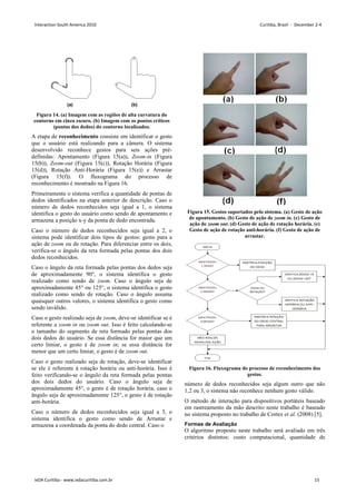 Figura 14. (a) Imagem com as regiões de alta curvatura do
contorno em cinza escuro. (b) Imagem com os pontos críticos
(pontas dos dedos) do contorno localizados.
A etapa de reconhecimento consiste em
que o usuário está realizando para a câmera. O sistema
desenvolvido reconhece gestos para seis ações pré
definidas: Apontamento (Figura 15(a)),
15(b)), Zoom-out (Figura 15(c)), Rotação Horária (Figura
15(d)), Rotação Anti-Horária (Figura
(Figura 15(f)). O fluxograma do processo de
reconhecimento é mostrado na Figura 16
Primeiramente o sistema verifica a quantidade de pontas de
dedos identificados na etapa anterior de descrição. Caso o
número de dedos reconhecidos seja igual a 1, o sistema
identifica o gesto do usuário como sendo de apontamento e
armazena a posição x-y da ponta de dedo encontrada.
Caso o número de dedos reconhecidos seja igual a 2, o
sistema pode identificar dois tipos de gestos: gesto p
ação de zoom ou de rotação. Para diferenciar entre os dois,
verifica-se o ângulo da reta formada pelas pontas dos dois
dedos reconhecidos.
Caso o ângulo da reta formada pelas pontas dos dedos seja
de aproximadamente 90°, o sistema identifica o gesto
realizado como sendo de zoom. Caso o ângulo seja de
aproximadamente 45° ou 125°, o sistema identifica o gesto
realizado como sendo de rotação. Caso o ângulo assuma
quaisquer outros valores, o sistema identifica o gesto como
sendo inválido.
Caso o gesto realizado seja de zoom, deve
referente a zoom in ou zoom out. Isso é feito calculando
o tamanho do segmento de reta formado pelas pontas dos
dois dedos do usuário. Se essa distância for maior que um
certo limiar, o gesto é de zoom in; se essa distância for
menor que um certo limiar, o gesto é de
Caso o gesto realizado seja de rotação, deve
se ele é referente à rotação horária ou anti
feito verificando-se o ângulo da reta formada pelas pontas
dos dois dedos do usuário. Caso o ângulo seja de
aproximadamente 45°, o gesto é de rotação horária; caso o
ângulo seja de aproximadamente 125°, o gesto é de
anti-horária.
Caso o número de dedos reconhecidos seja igual a 3, o
sistema identifica o gesto como sendo de Arrastar e
armazena a coordenada da ponta do dedo central.
(a) Imagem com as regiões de alta curvatura do
contorno em cinza escuro. (b) Imagem com os pontos críticos
(pontas dos dedos) do contorno localizados.
em identificar o gesto
que o usuário está realizando para a câmera. O sistema
desenvolvido reconhece gestos para seis ações pré-
), Zoom-in (Figura
), Rotação Horária (Figura
Horária (Figura 15(e)) e Arrastar
). O fluxograma do processo de
6.
Primeiramente o sistema verifica a quantidade de pontas de
dedos identificados na etapa anterior de descrição. Caso o
econhecidos seja igual a 1, o sistema
identifica o gesto do usuário como sendo de apontamento e
y da ponta de dedo encontrada.
Caso o número de dedos reconhecidos seja igual a 2, o
sistema pode identificar dois tipos de gestos: gesto para a
ou de rotação. Para diferenciar entre os dois,
se o ângulo da reta formada pelas pontas dos dois
Caso o ângulo da reta formada pelas pontas dos dedos seja
de aproximadamente 90°, o sistema identifica o gesto
. Caso o ângulo seja de
aproximadamente 45° ou 125°, o sistema identifica o gesto
realizado como sendo de rotação. Caso o ângulo assuma
quaisquer outros valores, o sistema identifica o gesto como
, deve-se identificar se é
. Isso é feito calculando-se
o tamanho do segmento de reta formado pelas pontas dos
dois dedos do usuário. Se essa distância for maior que um
se essa distância for
menor que um certo limiar, o gesto é de zoom out.
Caso o gesto realizado seja de rotação, deve-se identificar
rotação horária ou anti-horária. Isso é
se o ângulo da reta formada pelas pontas
dos dois dedos do usuário. Caso o ângulo seja de
aproximadamente 45°, o gesto é de rotação horária; caso o
ângulo seja de aproximadamente 125°, o gesto é de rotação
Caso o número de dedos reconhecidos seja igual a 3, o
sistema identifica o gesto como sendo de Arrastar e
armazena a coordenada da ponta do dedo central. Caso o
Figura 15. Gestos suportados pelo sistema. (a) Gesto de ação
de apontamento. (b) Gesto de ação de
ação de zoom out. (d) Gesto de ação de rotação horária. (e)
Gesto de ação de rotação anti
arrastar.
Figura 16. Fluxograma do processo de reconhecimento dos
gestos.
número de dedos reconhecidos seja algum outro que não
1,2 ou 3, o sistema não reconhece nenhum gesto válido.
O método de interação para dispositivos portáteis baseado
em rastreamento da mão descrito
no sistema proposto no trabalho
Formas de Avaliação
O algoritmo proposto neste trabalho será avaliado em três
critérios distintos: custo computacional, quantidade de
Gestos suportados pelo sistema. (a) Gesto de ação
apontamento. (b) Gesto de ação de zoom in. (c) Gesto de
. (d) Gesto de ação de rotação horária. (e)
Gesto de ação de rotação anti-horária. (f) Gesto de ação de
arrastar.
Fluxograma do processo de reconhecimento dos
gestos.
número de dedos reconhecidos seja algum outro que não
1,2 ou 3, o sistema não reconhece nenhum gesto válido.
para dispositivos portáteis baseado
em rastreamento da mão descrito neste trabalho é baseado
no sistema proposto no trabalho de Cortez et al. (2008) [5].
O algoritmo proposto neste trabalho será avaliado em três
: custo computacional, quantidade de
Interaction South America 2010 Curitiba, Brazil - December 2-4
IxDA Curitiba - www.ixdacuritiba.com.br 15
 