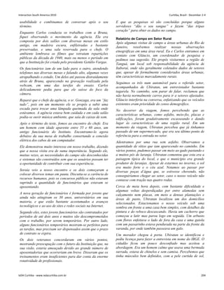 usabilidade e combinamos de conversar após o seu
término.
Enquanto Carlos conduzia os trabalhos com a Bruna,
fiquei observando o movimento da agência. Ela era
composta por dois salões com diversas mesas em estilo
antigo, em madeira escura, enfileiradas e bastante
preservadas, e uma sala reservada para o chefe. O
ambiente lembrava os filmes que retratam repartições
públicas da década de 1940, mais ou menos o período em
que a Instituição foi criada pelo presidente Getúlio Vargas.
Os funcionários iam de um lado para o outro, atendendo
telefones nas diversas mesas e falando alto, algumas vezes
atrapalhando o estudo. Um deles até passou distraidamente
atrás de Bruna, aparecendo na gravação realizada pela
webcam, em uma das tarefas do ensaio. Carlos
delicadamente pediu para que ele saísse do foco da
câmera.
Reparei que o chefe da agência, o sr. Gonzaga, era um “faz
tudo”, pois em um momento ele se propôs a subir uma
escada para trocar uma lâmpada queimada da sala onde
estávamos. A agência estava bem cuidada e em cada salão
podia-se ouvir música ambiente, que saía de caixas de som.
Após o término do teste, fomos ao encontro do chefe. Era
um homem com idade aparente entre 55 e 60 anos, um
antigo funcionário do Instituto. Encontramo-lo agora
debaixo da sua mesa de trabalho consertando a conexão
elétrica dos cabos de um computador.
Ele demonstrou muito interesse em nosso trabalho, dizendo
que a nossa visita era de suma importância. Segundo ele,
muitas vezes, as necessidades do campo são desconhecidas
e sistemas são construídos sem que os usuários possam ter
a oportunidade de contribuir com sua experiência.
Soraia veio a nosso encontro e os dois começaram a
colocar diversos temas em pauta. Discutiu-se a carência de
recursos humanos, pois os concursos públicos não estavam
suprindo a quantidade de funcionários que estavam se
aposentando.
A nova geração de funcionários é formada por jovens que
ainda não atingiram os 30 anos, universitários em sua
maioria, e que estão bastante acostumados a avanços
tecnológicos e ao uso de sites e redes sociais na Internet.
Segundo eles, estes jovens funcionários são contratados por
períodos de até dois anos e muitos são descomprometidos
com o trabalho, por serem temporários. Por outro lado,
alguns funcionários temporários mostram-se perfeitos para
as tarefas, mas precisam ser dispensados assim que o prazo
de contrato se expira.
Os dois veteranos concordaram em vários pontos,
mostrando preocupação com o futuro da Instituição que, na
sua visão, estaria ameaçado devido ao grande número de
aposentadorias que ocorreriam em breve. Disseram que os
treinamentos eram insuficientes para dar conta da enorme
rotatividade de profissionais.
E que as pesquisas só são concluídas porque alguns
servidores “dão o seu sangue” e fazem “das tripas
coração” para obter os dados no campo.
Relatório de Campo em Setor Rural
Após algumas visitas de campo a áreas urbanas do Rio de
Janeiro, resolvemos realizar nossas observações
etnográficas em uma área rural. Eu e Carlos entramos em
contato com Gláucio, um coordenador de pesquisa e
pedimos sua sugestão. Ele propôs visitarmos a região de
Tanguá, um local sob responsabilidade da agência de
Itaboraí, onde são geralmente coletados dados de setores
que, apesar de formalmente considerados áreas urbanas,
têm características marcadamente rurais.
Seguimos os três num automóvel para o referido setor,
acompanhados de Ubiratan, um entrevistador bastante
tagarela. No caminho, sem parar de falar, reclamou que
não havia normalmente carros para ir a setores afastados.
Gláucio interferiu na conversa, enfatizando que os veículos
existentes eram prioridade do censo demográfico.
No decorrer da viagem, fomos percebendo que as
características urbanas, como asfalto, meio-fio, placas e
edificações, foram gradativamente escasseando e dando
lugar às características de uma região rural. Em um
momento da viagem, Ubiratan percebeu que já tínhamos
passado de um supermercado, que era seu último ponto de
referência para a entrada no setor.
Adentramos por uma rua sem asfalto. Observamos a
quantidade de sítios que iam aparecendo no caminho. Em
vários pontos, pudemos passar em meio ao gado pastando e
a muitos pés de laranja. Ubiratan comentou que esta era a
paisagem típica do local, e que o município era grande
produtor de laranjas. Apesar de estarmos no inverno, o sol
era muito forte e o céu azul. Notamos ao passar por
diversas poças d’água que, se estivesse chovendo, não
conseguiríamos chegar ao setor, caso o nosso veículo não
contasse com tração nas quatro rodas.
Cerca de meia hora depois, com bastante dificuldade e
algumas voltas desperdiçadas por entre alamedas sem
calçamento nem placas, em meio a densas plantações e
áreas de pasto, Ubiratan localizou um dos domicílios
selecionados. Estacionamos o nosso veículo sob uma
sombra em frente a uma casa bem simples, com detalhes da
pintura e do reboco descascando. Havia um cachorro que
começou a latir mas parou logo em seguida. Um arbusto
com flores enfeitava o lado de fora da casa e uma gaiola
com um passarinho estava pendurada na parte da frente da
varanda, por onde também passeava um galo.
Um morador chegou à porta. Ubiratan se identificou e
pediu licença para fazer a entrevista em nome do IBGE. O
cidadão ficou um pouco desconfiado mas aceitou a
abordagem. Era um homem calmo que usava uma bermuda
surrada, estava de chinelos e sem camisa. Percebemos que
tinha músculos bem definidos, com a pele curtida de sol,
Interaction South America 2010 Curitiba, Brazil - December 2-4
IxDA Curitiba - www.ixdacuritiba.com.br 204
 