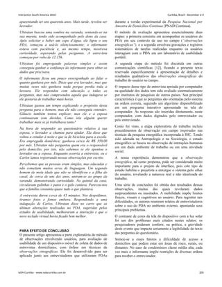 aparentando ter uns quarenta anos. Mais tarde, revelou ser
lavrador.
Ubiratan buscou uma sombra na varanda, sentando-se na
sua mureta, tendo sido acompanhado pelo dono da casa.
Após solicitar e beber um copo d’água, ele ligou o seu
PDA, começou a usá-lo silenciosamente; o informante
estava com paciência e, ao mesmo tempo, mostrava
curiosidade, esperando pelas perguntas. A entrevista
começou por volta de 12:15h.
Ubiratan foi empregando palavras simples e assim
conseguiu ganhar a confiança do informante para obter os
dados que precisava.
O informante ficou um pouco envergonhado ao falar o
quanto ganhava por mês. Disse que era lavrador, mas que
muitas vezes não ganhava nada porque perdia toda a
lavoura. Ele respondeu com educação a todas as
perguntas, mas não compreendeu aquela que indagava se
ele gostaria de trabalhar mais horas.
Ubiratan gastou um tempo explicando o propósito desta
pergunta para o homem, mas ele não conseguiu entender.
Gláucio também tentou explicar, mas ele e a esposa
continuaram com dúvidas. Como iria alguém querer
trabalhar mais se já trabalhava tanto?
Na hora de responder ao questionário relativo à sua
esposa, o lavrador a chamou para ajudar. Ela disse que
voltou a estudar à noite e que ia de bicicleta para a escola.
Era empregada doméstica; ganhava cerca de R$ 350,00
por mês. Ubiratan não perguntou quem era o responsável
pelo domicílio, por isto, não sabemos se ele apontou o
lavrador ou a esposa. Enquanto ocorria a entrevista, eu e
Carlos íamos registrando nossas observações por escrito.
Percebemos que as pessoas eram simples, mas educadas e
não cometiam muitos erros de linguagem. Um segundo
homem de meia idade que não se identificou e a filha do
casal, de cerca de uns dez anos, uniram-se ao grupo da
varanda, demonstrando curiosidade. No quintal da casa,
circulavam galinhas e patos e o galo cantava. Pareceu-nos
que a família consumia quase tudo o que plantava.
A entrevista durou cerca de 45 minutos. Nos despedimos,
tiramos fotos e fomos embora. Respondendo a uma
indagação de Carlos, Ubiratan disse no carro que as
últimas alterações realizadas no PDA, sugeridas pelos
estudos de usabilidade, melhoraram a interação e que o
novo teclado virtual havia ficado bem melhor.
PARA EFEITO DE CONCLUSÃO
O presente artigo apresentou a parte exploratória do método
de observações envolvendo usuários, para avaliação de
usabilidade de um dispositivo móvel de coleta de dados de
entrevistas domiciliares, com ênfase em técnicas de
observações etnográficas. Ele foi desenvolvido para ser
aplicado junto aos entrevistadores que utilizaram PDAs
durante a versão experimental da Pesquisa Nacional por
Amostra de Domicílios Contínua (PNAD Contínua).
O método de avaliação apresentou essencialmente duas
etapas: a primeira consistiu em acompanhar os usuários do
PDA em seu contexto de uso no campo (“observações
etnográficas”), e a segunda envolveu gravações e registros
sistemáticos de tarefas realizadas enquanto os usuários
interagiam com o PDA em um laboratório de usabilidade
portátil.
A segunda etapa do método foi discutida em outras
comunicações científicas [12], ficando o presente texto
reservado especificamente à apresentação de detalhes e
resultados qualitativos das observações etnográficas do
trabalho do usuário no campo.
O impacto desse tipo de entrevista apoiada por computador
na qualidade dos dados tem sido avaliado sistematicamente
por institutos de pesquisas de outros países. Sua principal
característica é que as perguntas são orientadas pelo sistema
na ordem correta, seguindo um algoritmo disponibilizado
em um programa interativo apresentado na tela do
computador. As respostas são inseridas diretamente, neste
computador, com dados digitados pelo entrevistador ou
pelo entrevistado.
Como foi visto, a etapa exploratória do trabalho incluiu
procedimentos de observação em campo inspiradas nas
técnicas da pesquisa etnográfica incorporada à IHC. Tendo
sido adotada na Antropologia e na Sociologia, o estudo
etnográfico se baseia na observação de interações humanas
em um dado ambiente de trabalho ou em uma atividade
social.
A nossa experiência demonstrou que a observação
etnográfica, tal como proposta, pode ser considerada muito
importante para o projeto de interface, pois este tipo de
estudo habilita o projetista a enxergar o sistema pelo olhar
do usuário, revelando a natureza real e não idealizada do
trabalho.
Uma série de conclusões foi obtida dos resultados dessas
observações, muitas das quais revelaram dados
surpreendentes ou inusitados. A mobilidade impõe limites
físicos, visuais e cognitivos ao usuário. Para registrar tais
dificuldades, os autores reuniram relatos de entrevistadores
sobre o uso do PDA no ambiente externo, apontando seus
principais problemas.
O contraste de cores da tela do dispositivo com a luz solar
foi um dos problemas mais citados nestes relatos: os
pesquisadores puderam conferir, na prática, a gravidade
deste evento que impacta seriamente a legibilidade do texto
das perguntas do questionário.
Somou-se a esses fatores a dificuldade de acesso a
domicílios que podem estar em áreas de risco, rurais, ou
distantes. No caso de condomínios classe média alta, cada
vez mais o informante impõe restrições de diversas ordens
para receber o entrevistador.
Interaction South America 2010 Curitiba, Brazil - December 2-4
IxDA Curitiba - www.ixdacuritiba.com.br 205
 