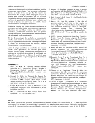 Nas observações etnográficas que realizamos ficou também
evidente que o entrevistador - não raramente - realiza suas
tarefas de modo diverso ao que lhe foi prescrito no
treinamento. Por exemplo, utiliza linguagem coloquial e
popular para formular as perguntas, em vez de lê-las
formalmente, e inverte a ordem das questões propostas pelo
software de questionário eletrônico, com o objetivo de
reduzir a duração da entrevista, ou torná-la menos
entediante e mais natural para o entrevistado.
Evidências reunidas nos estudos de campo embasaram e
reforçaram conclusões obtidas nos testes com o emprego de
laboratório de usabilidade portátil, em ambiente semi-
controlado, paralelamente realizados. Isto nos permite
afirmar que as duas técnicas têm grande potencial quando
são aplicadas de modo complementar.
Na fase de comunicação dos resultados, as conclusões do
estudo, assim como as recomendações técnicas para a
solução de problemas de usabilidade, foram repassadas para
a equipe de desenvolvimento do software visando
implementações e correções técnicas.
Além de artigos científicos, as conclusões do presente
estudo foram apresentadas em seminário para outras
equipes internas, visando a disseminar e institucionalizar o
emprego da metodologia de avaliação de usabilidade em
dispositivos móveis, com o objetivo de contribuir para
tornar mais eficientes e seguros os processos de coleta de
dados estatísticos.
REFERÊNCIAS
1. Burke, J.; Kirk, A. Choosing Human-Computer
Interaction (HCI) Appropriate Research Methods –
Ethnographic Methods [online]. Disponível em:
http://otal.umd.edu/hci-rm/ethno.html Acesso em:
14/06/2010.
2. Burzagli, L., Billi, M., Palchetti, E., Catarci, T.,
Santucci, G.,  Bertini, E. Accessibility and Usability
Evaluation of MAIS Designer: A New Design Tool for
Mobile Services. Universal Access in HCI, Part II, HCII
2007, LNCS 4555, pp. 275–284, 2007.
3. Cooper, A.; Reimann, R.; Cronin, D. About Face 3: The
Essentials of Interaction Design. Indianapolis, IN; Wiley
Publishing, Inc., 2007.
4. Dias, C. Usabilidade na Web: criando portais mais
acessíveis. 2ªEd., R.J, Alta Books, 2007.
5. Greene, P.D. Handheld computers as tools for writing
and managing field data. Field Methods, 13(2):181-197.
2001. Disponível em: http://fmx.sagepub.com/content/
13/2/181. Acesso em: 02 de setembro de 2010.
6. Leal Ferreira, S.B.,  Nunes, R. e-Usabilidade, Rio de
Janeiro, LTC, 2007.
7. Leeuw, E.D.; Hox, J.J.; Snijkers, G. The effect of
computer-assisted interviewing on data quality. A
review. Pp. 173-198 in B. Blyth (ed.) Market Research
and Information Technology. ESOMAR Monogaph.
Amsterdam: Esomar. 1998. Disponível em:
http://igitur-archive.library.uu.nl/dissertations/2006-
1024-200101/c3.pdf. Acesso em: 02 de setembro de
2010.
8. IBGE - Instituto Brasileiro de Geografia e Estatística.
Quinto Fórum do Sistema Integrado de Pesquisas
Domiciliares por Amostragem. Disponível em:
http://www.ibge.gov.br/home/estatistica/indicadores/si
pd/quinto_forum/PNAD_Continua_Questionario.pdf.
Acesso em: 15/12/2008.
9. Leitão, M. Brasil terá um retrato da nova dinâmica do
trabalho. Disponível em: http://oglobo.globo.com
/economia/miriam/posts/2009/08/05/brasil-tera-um-
retrato-da-nova-dinamica-do-trabalho-211361.asp.
Acesso em: 29/03/2010.
10.Loureiro, A. A. F. et al. Comunicação Sem Fio e
Computação Móvel: Tecnologias, Desafios e
Oportunidades. Minicurso apresentado no Congresso da
Sociedade Brasileira de Computação. Campinas, SP.
Ago. 2003. Disponível em: http://homepages.dcc.
ufmg.br/~loureiro/cm/docs/jai03.pdf. Acesso em:
11/06/2008.
11.Simões, et al. Experiência: Coleta de dados por
computadores de mão para censos de proporções
continentais. Concurso Inovação na Gestão Pública
Federal. Disponível em: http://inovacao.enap.gov.br/
index.php?option=com_docmantask=doc_viewgid=
277. Acesso em: 11/06/2009.
12.Tavares, P.; Agner, L.; Leal Ferreira, S. B. Avaliação de
Usabilidade de Dispositivos Móveis de Coleta de Dados
Domiciliares Através de Entrevistas Baseadas em
Cenários e Tarefas. IHC 2010 – IX Simpósio Sobre
Fatores Humanos em Sistemas Computacionais.
October 5-8, 2010, Belo Horizonte, MG, Brasil.
NOTAS
Os autores agradecem aos apoios das equipes da Unidade Estadual do IBGE do Rio de Janeiro, da CODES (Diretoria de
Informática) e da Diretoria Executiva do IBGE, sem os quais esta pesquisa não teria sido possível. As opiniões emitidas neste
artigo são de exclusiva e inteira responsabilidade dos autores, não exprimindo, necessariamente, o ponto de vista do IBGE.
Interaction South America 2010 Curitiba, Brazil - December 2-4
IxDA Curitiba - www.ixdacuritiba.com.br 206
 