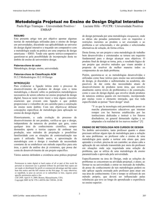 Metodologia Projetual no Ensino de Design Digital Interativo
Paula Rigo Tramujas – Universidade Positivo /
EMBAP
Luciane Hilú – PUCPR / Universidade Positivo
RESUMO
Este presente artigo tem por objetivo apontar algumas
teorias de metodologia utilizadas para o ensino de design
em universidades, discutindo sua aplicabilidade ao universo
do design digital interativo e traçando um comparativo com
a metodologia usada na prática em uma empresa de design
americana – IDEO. Tendo este aporte teórico-comparativo
questionar-se pela possibilidade de incorporação desta no
âmbito de ensino de universitário design.
Palavras-chave do autor
Metodologia, design, ensino, universidade.
Palavras-chave de Classificação ACM
D.2.2 Methodologies: D.2.10 Design
INTRODUÇÃO
Para evidenciar a ligação íntima entre o processo de
desenvolvimento de produtos de design com o tema
metodologia, e discutir sobre os parâmetros metodológicos
necessários de serem cobertos no ensino projetual de design
digital, busca-se neste texto trazer a tona alguns conceitos
essenciais que evocam esta ligação e que podem
proporcionar o vislumbre de um caminho para a construção
do ensino neste âmbito. Com isto objetiva-se delinear
concepções específicas de metodologia para aplicação no
ensino de design digital.
Historicamente, a cada evolução do processo de
desenvolvimento de um produto, verifica-se que o design,
independente da natureza do produto que gera, como
qualquer área do conhecimento científico, sempre
demandou aporte a teorias capazes de embasar sua
produção, seus métodos de projetação e possibilitar
familiaridade com as situações de contextualização nas
quais é utilizado. Sendo assim, a aproximação da
metodologia com o design é resultado da necessidade
constante de se estabelecer um método específico para esta
área, a partir da análise dos já existentes, que possa dar
conta do desenvolvimento de um projeto específico.
Vários autores defendem a existência uma prática projetual
de design permeada por uma metodologia sinequanon, onde
as idéias são pesadas juntamente com os requisitos e
restrições inerentes ao produto a ser executado e ao
problema a ser solucionado, e são geradas e selecionadas
alternativas de solução, de forma crítica.
Desta forma, ter um projeto e uma metodologia de trabalho
bem desenvolvidos e estruturados se tornou um requisito
fundamental para o design alcançar seus objetivos. O
produto final de design se torna, pois, o resultado lógico de
um projeto que envolve métodos que visam atender à
proposta de resolver da melhor maneira todos os
componentes de um dado problema.
Porém, questiona-se se as metodologias desenvolvidas e
utilizadas como base teórica para ensino nas universidades
de design, já discutidas e sedimentadas na academia, são
passíveis de dar conta das necessidades atuais de
desenvolvimento de produtos nesta área, que envolve
atualmente outros níveis de problemática e de construção,
como o caso do design digital, que envolve desde produtos
de natureza estática quanto em movimento, incorporando
por muitas vezes o elemento interação, que traz toda
especificidade ao pensar “fazer design” atual.
“Y es que la tecnologia está permitiendo poner en
marcha planteamientos educativos que intentan
romper con las barreras establecidas por las
instituciones dedicadas e instruir a los futuros
diseñadores, en general demasiado rígidas y no
adaptadas a la realidad de los nuevos medios” [5]
ENSINO DE METODOLOGIA NOS CURSOS DE DESIGN
No âmbito universitário, tanto professor quanto o aluno
precisam utilizar algum tipo de metodologia para a solução
de seus problemas: ao professor cabe o ensino de uma
metodologia para ajudar a nortear este aluno que, para
aprender e evoluir, precisa de um caminho; ao aluno cabe a
aplicação de um método transmitido por meio do professor
em situações onde seja requisitada uma solução de
problema, que se utiliza de uma metodologia de ensino
parametrizada e aprovada pela universidade.
Especificamente na área do Design, onde as soluções de
problemas se concentram na atividade projetual, o aluno, ao
formar-se na universidade e entrar no mercado de trabalho,
de posse do conhecimento de tais metodologias poderá ou
não aplicar aquela ensinada pelo professor para atuar em
sua área de conhecimento. Com o tempo se utilizará de um
método próprio, que deverá ser influenciado pelas
referências que teve ao longo do aprendizado e experiência
no ensino superior.
Permission to make digital or hard copies of all or part of this work for
personal or classroom use is granted without fee provided that copies are
not made or distributed for profit or commercial advantage and that copies
bear this notice and the full citation on the first page. To copy otherwise,
or republish, to post on servers or to redistribute to lists, requires prior
specific permission and/or a fee.
CHI 2009, April 4–9, 2009, Boston, Massachusetts, USA.
Copyright 2009 ACM 978-1-60558-246-7/09/04...$5.00.
1
Interaction South America 2010 Curitiba, Brazil - December 2-4
IxDA Curitiba - www.ixdacuritiba.com.br 207
 