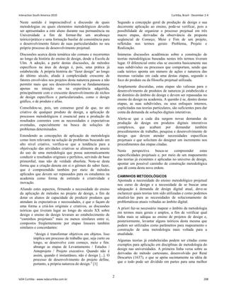 Neste sentido é imprescindível a discussão de quais
metodologias ou quais elementos metodológicos deverão
ser apresentados a este aluno durante sua permanência na
Universidade a fim de formar-lhe um arcabouço
teórico/prático e uma formação basilar de consistência para
o desenvolvimento futuro de suas particularidades no seu
próprio processo de desenvolvimento projetual.
Discussões acerca desta temática são comuns e recorrentes
ao longo da história do ensino de design, desde a Escola de
Ulm. A adoção, a partir destas discussões, de métodos
específicos na área de design é, pois, uma prática já
estabelecida. A própria história do “fazer design” ao longo
do último século, aliada à complexidade crescente de
fatores envolvidos nos projetos desta natureza passou a não
permitir mais que seu desenvolvimento se fundamentasse
apenas na intuição ou na experiência adquirida,
principalmente com o crescente desenvolvimento de nichos
de design específicos e particularizados, como o design
gráfico, o de produto e afins.
Consolidou-se, pois, um consenso geral de que, no ato
criativo de qualquer produto de design, a aplicação de
processos metodológicos é essencial para a produção de
resultados coerentes com as necessidades e expectativas
aventadas, especialmente na busca de soluções de
problemas determinados.
Estendendo as concepções de aplicação de metodologia
como item relevante na solução de problemas buscando um
alto nível criativo, verifica-se que a tendência para a
objetivação das atividades criativas se alimenta do anseio
do uso de uma metodologia que possa automaticamente
conduzir a resultados originais e perfeitos, servindo de base
primordial, mas não de verdade absoluta. Nota-se desta
forma que a criação denota em si o gérmen do saber fazer,
que é compreendido também por meio de métodos
aplicados que devem ser repassados para os estudantes na
academia como forma de estímulo à criatividade e
inovação.
Aliando estes aspectos, firmando a necessidade do ensino
da aplicação de métodos no projeto de design, a fim de
dotar os alunos de capacidade de produzir produtos que
atendam às expectativas e necessidades, e que o façam de
uma forma a criá-los originais e criativos, as discussões
teóricas que tiveram lugar ao longo do século XX sobre
design e ensino de design levaram ao estabelecimento de
“caminhos projetuais” mais ou menos similares entre si,
compostos freqüentemente por etapas lineares também
similares e concordantes:
“design é transformar objetivos em objetos. Isso
implica um processo de trabalho que, seja curto ou
longo, se desenvolve com começo, meio e fim:
abrange as etapas de Levantamento / Estudos /
Anteprojeto / Projeto executivo. Quando não é
assim, quando é instantâneo, não é design [...]. O
processo de desenvolvimento do projeto define,
portanto, a própria natureza do design.” [1]
Segundo a concepção geral de produção de design e sua
decorrente aplicação ao ensino, pode-se verificar, pois a
possibilidade de organizar o processo projetual em três
macro etapas, derivadas da observância da proposta
seqüencial de Começo, Meio e Fim de um projeto,
refletidas nos termos gerais: Problema, Projeto e
Realização.
Inúmeras discussões acadêmicas sobre a construção de
teorias metodológicas baseadas nestes três termos tiveram
lugar. O diferencial entre elas se encontra basicamente nas
suas subdivisões ou processos que comportam, sendo que
cada teórico aponta um número de ações e natureza das
mesmas variadas em cada uma destas etapas, segundo o
foco do produto ou da filosofia projetual utilizada.
Amplamente discutidas, estas etapas são valiosas para o
desenvolvimento de produtos de natureza já estabelecida e
de domínio do âmbito do design e devem ser repassadas no
ensino do design na academia. A questão é se, dentro destas
etapas, as suas subdivisões, ou seus enfoques internos,
explicitadas nas teorias particulares, são suficientes para dar
conta da demanda de soluções digitais interativas.
Alerta-se que a cada dia surgem novas demandas de
produção de design em produtos digitais interativos
complexos, que acabam por demandar também
procedimentos de trabalho, pesquisa e desenvolvimento de
design que devem atender necessidades específicas
projetuais e que solicitam do designer um incremento nos
procedimentos das etapas citadas.
Nesta perspectiva busca-se compreender estas
especificidades projetuais e, por meio de um mapeamento
das teorias já existentes e aplicadas no universo de design,
apontar um possível caminho de construção metodológica
que dê conta desta nova ordem.
CAMINHOS METODOLÓGICOS
Apontada a necessidade do ensino metodológico projetual
nos curso de design e a necessidade de se buscar uma
adequação à demanda de design digital atual, deve-se
esclarecer quais teorias tem sido utilizadas e como podemos
atualizá-las para as necessidades de solucionamento de
problemáticas atuais voltadas ao âmbito digital.
A priori faz-se necessário mapear o âmbito da metodologia
em termos mais gerais e amplos, a fim de verificar qual
linha mais se adéqua ao ensino de projetos de design e,
posteriormente, levantar alguns teóricos desta mesma que
podem ser utilizados como parâmetros para mapeamento e
construção de uma metodologia mais voltada para a
atualidade.
Algumas teorias já estabelecidas podem ser citadas como
exemplos para aplicação em disciplinas de metodologia do
design nas universidades. A primeira linha versa sobre as
derivadas do método cartesiano, desenvolvido por René
Descartes (1637), e que se apóia sucintamente na idéia de
que o todo pode ser dividido em partes para uma melhor
2
Interaction South America 2010 Curitiba, Brazil - December 2-4
IxDA Curitiba - www.ixdacuritiba.com.br 208
 