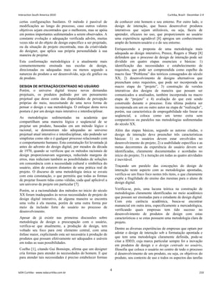 certas configurações basilares. O método é passível de
modificações ao longo do processo, caso outros valores
objetivos sejam encontrados que o melhorem, mas se apóia
em pontos importantes sedimentados a serem observados. A
constante evolução e adequação verificada advêm, muitas
vezes não só do objeto de design específico a ser projetado,
ou da situação de projeto encontrada, mas da criatividade
do designer, que aplica sua própria personalidade à sua
maneira de projetar.
Esta conformação metodológica é a atualmente mais
comumentemente ensinada nas escolas de design,
direcionadas ou adequadas mais ou menos segundo a
natureza do produto a ser desenvolvido, seja ele gráfico ou
de produto.
DESIGN DE INTERAÇÃO/CENTRADO NO USUÁRIO
Porém, o universo digital trouxe novas demandas
projetuais, os produtos pedindo por um pensamento
projetual que desse conta das disparidades de percepção
próprias do meio, necessitando de uma nova forma de
pensar o design e sua metodologia. O enfoque desta nova
postura é por um design mais interativo e interdisciplinar.
As metodologias sedimentadas na academia que
compartilham uma maneira lógica e seqüencial de se
projetar um produto, baseadas em um método lógico e
racional, se demonstram não adequadas ao universo
projetual atual interativo e interdisciplinar, não podendo ser
simplistas como não o é qualquer processo relacionado com
o comportamento humano. Esta constatação foi levantada já
antes do advento do design digital, por meados da década
de 1970, quando se verificou que os métodos racionais de
design proporcionavam segurança, reduzindo margens de
erros, mas reduziam também as possibilidades de soluções
em consonância com a necessidade cultural e simbólica do
usuário, além de estarem distantes de uma prática real de
projeto. O discurso de uma metodologia única se esvaiu
com esta constatação, o que permitiu que todas as formas
de projetar fossem tidas como válidas, cada qual aplicável a
um universo de projeto em particular [7].
Porém, se a racionalidade dos métodos no inicio do século
XX foram inadequados às novas necessidades de projeto de
design digital interativo, de alguma maneira se encontra
uma volta à ela mesma, porém de uma outra forma por
meio da inclusão forte do usuário no processo de
desenvolvimento.
Apesar de já existir nas primeiras discussões sobre
metodologia de design a preocupação com o usuário,
verifica-se que atualmente, a produção de design, tem
voltado seu foco para este elemento central, com uma
ênfase maior, explicitando esta ser necessária à produção de
produtos que possam efetivamente ser adequados e usáveis
em todas as suas possibilidades.
Coelho [1], citando Gui Bonsiepe, afirma que um designer
cria formas para atender às necessidades do homem. E que
para atender tais necessidades é preciso estabelecer formas
de conhecer este homem e seu entorno. Por outro lado, o
design de interação, que busca desenvolver produtos
interativos que sejam utilizáveis, ou seja, fáceis de
aprender, eficazes no uso, que proporcionem ao usuário
uma experiência agradável [8] apregoa um conhecimento
amplo do homem-usuário e o do seu entorno.
Enriquecendo a proposta de uma metodologia mais
adequada ao design interativo, Preece, Rogers e Sharp [8]
defendem que o processo de design de interação pode ser
dividido em quatro etapas essenciais e básicas: 1)
identificação das necessidades e estabelecimento de
requisitos, que pode ser compreendida como espelho da
macro fase “Problema” dos teóricos consagrados do século
XX; 2) desenvolvimento de designs alternativos que
preencham estes requisitos, que pode ser incorporada na
macro etapa do “projeto”, 3) construção de versões
interativas dos designs de maneira que possam ser
comunicados a analisados, também incorporada na macro
etapa de “projeto” e 4) avaliação do que está sendo
construído durante o processo. Esta última poderia ser
incorporada em um ou outro autor na etapa de “realização”,
porém, sua característica de empregabilidade não linear ou
seqüencial, a coloca como um termo extra sem
comparativos ou paralelos nas metodologias sedimentadas
do século XX.
Além das etapas básicas, segundo as autoras citadas, o
design de interação deve preencher três características
básicas: 1) os usuários devem estar envolvidos no
desenvolvimento do projeto; 2) a usabilidade específica e as
metas decorrentes da experiência do usuário devem ser
identificadas, claramente documentadas e acordadas no
início do projeto; 3) a iteração em todas as quatro atividades
é inevitável.
Traçando um paralelo das concepções do design de
interação neste aspecto com as metodologias apontadas,
verifica-se um fraco foco nestes três itens, o que claramente
expõe a fragilidade do ensino das mesmas para o aluno de
design digital.
Verifica-se, pois, uma lacuna teórica na construção de
metodologias claramente identificadas no meio acadêmico
que possam ser ensinadas para o estudante de design digital.
Com esta carência acadêmica, busca-se encontrar
manancial em outra área, especificamente a mercadológica,
verificando quais empresas tem tido sucesso no
desenvolvimento de produtos de design com estas
características e se estas possuem uma metodologia clara de
projeto.
Dentre as diversas experiências de empresas que optam por
adotar o design de interação sob a formatação apontada e
que tem uma metodologia claramente definida, pode-se
citar a IDEO, cuja marca particular sempre foi a inovação
em produtos de design e o design centrado no usuário,
filosofia que coloca o usuário no centro de todo o processo
d desenvolvimento de um produto, ou seja, os objetivos do
produto, seu contexto de uso e todos os aspectos das tarefas
4
Interaction South America 2010 Curitiba, Brazil - December 2-4
IxDA Curitiba - www.ixdacuritiba.com.br 210
 