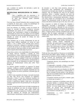 que o produto irá suportar são derivados a partir da
perspectiva do usuário.
METODOLOGIAS MERCADOLÓGICAS DE DESIGN –
IDEO
“solo o equilíbrio entre las emociones y la
racionalidad de la ciencia, entre un hacer prático y
un saber bien afirmado, puede realmente
ayudarnos”.[7]
Com esta frase, Edward Schrincker abre a perspectiva para
a proposta de trazer para o ensino da metodologia de
design, conhecimentos tirados de prática in loco.
Com esta abertura, ao verificar a práxis do projeto de
design no mercado de trabalho, podem-se encontrar
metodologias que trazem em si a criatividade própria e
particular, que, confrontadas e aliadas às metodologias já
sedimentadas de teóricos da área, podem servir de espelho
para a evolução de uma teoria metodológica passível de ser
aplicada no ensino do projeto do design em suas
configurações atuais.
Cabe relembrar que as teorias sedimentadas da área de
design foram também espelhadas em teorias de outra
ordem, e, com a análise crítica efetuada pelos teóricos,
puderam se conformar e adequar-se à produção de design.
A mescla das teorias ou de etapas trazidas de outra ordem
então é possível, desde que resulte em maior ganho para o
projeto naquela determinada etapa do processo.
Diante deste cenário e da complexidade dos atuais projetos
de design, busca-se responder a questão de como
instrumentalizar o aluno e desenvolver nele habilidades que
lhe permitam atuar de maneira adequada em projetos de
design no mercado de trabalho? Como criar um ambiente
mobilizador e gerador de conhecimentos, transformando as
aulas de projeto em um laboratório de ideias? Os alunos
precisam de fundamentação teórica para então “fazer
design” [6].
Ao observar grandes escritórios ou empresas de design
mundiais, verifica-se a grande aceitabilidade e relevância
que a empresa IDEO tem no mercado, justamente por sua
maneira peculiar de resolver problemas, utilizando para tal
o design.
A IDEO é uma consultoria de design e inovação localizada
em Palo Alto (EUA) com escritórios na Inglaterra,
Alemanha e China. É uma das referências mundiais em
inovação e design, voltada a desenvolvimento de produtos,
serviços e experiências digitais, sendo que a sua própria
estrutura organizacional esta permeada por um alto grau de
inovação.
Seu foco consiste em poder inovar em todas as propostas de
solução de problemas por meio do design, advindo do
reconhecimento da inovação como ponto central das
estratégias e iniciativas corporativas. Verificou uma grande
sede das empresas do mercado por conhecimento,
especialização, metodologias e práticas de atuação em torno
da inovação e, com base nesta premissa, discutiu e
desenvolveu uma metodologia que possibilitasse o
incremento da inovação para atender às necessidades das
empresas. Esta foi elaborada por meio da sua própria
experiência direta e imediata, adquirida por meio da
aplicação prática e cases de sucesso sendo extremamente
bem desenvolvida e continuamente aprimorada, o que faz
com esteja sempre em consonância com as necessidades
vigentes. Seu pensamento reside na idéia de que o seu
sucesso não advém somente do que se faz, mas como se faz.
Suas conquistas no âmbito do design são, freqüente e
amplamente, associadas a metodologias e ferramentas
específicas desenvolvidas e aplicadas em seus escritórios,
se tornando tão sedimentadas internamente que passaram a
serem passíveis de utilização em outros contextos. Neste
plano, a empresa passou a prestar consultoria para áreas e
empresas além do design, explicitando os métodos de
trabalho para atingir objetivos inovadores e adequados ao
cenário atual.
“Há pouco tempo, conforme a fama da IDEO ia se
espalhando cada vez mais rápida e intensamente, a
empresa recebeu clientes implorando por
conselhos, não apenas para um ou dois produtos,
mas no modo de inovar. A IDEO respondeu a
altura. Boa notícia para os leitores. Isso significa
que a metodologia não funciona apenas para a
IDEO – pode ser aplicada em outras
organizações.” [2]
Tendo por base estas assertivas, buscam-se na metodologia
desenvolvida pela IDEO, alguns métodos ou ferramentas
que possam ser incluídos no ensino acadêmico do design, a
fim de construir um profissional mais próximo às
tendências e necessidades reais de mercado.
“Vagamente descrita, essa metodologia tem cinco
etapas básicas:
1.Compreender o mercado, o cliente, a tecnologia
e as limitações identificadas do problema. [...]
2.Observar pessoas reais em situações de vida real
para descobrir o que modifica o comportamento: o
que as confunde, do que gostam, o que detestam,
onde tem necessidades latentes não atendidas pelos
produtos e serviços atuais. {...}
3.Visualizar conceitos novos para o mundo e para
os clientes que os usarão. [...]
4.Avaliar e aprimorar os protótipos numa série de
interações rápidas [...] nenhuma idéias é tão boa
que não possa ser aperfeiçoada [...]. Obtemos as
opiniões de nossa equipe interna, da equipe do
cliente, de pessoas bem informadas não
diretamente envolvidas no projeto e de pessoas
que constituem o mercado-alvo.[...]
5.Implementar o novo conceito para
comercialização. [...]”
5
Interaction South America 2010 Curitiba, Brazil - December 2-4
IxDA Curitiba - www.ixdacuritiba.com.br 211
 