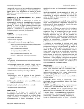 validação do projeto, o que seria um dos diferenciais para a
escolha desta metodologia para o ensino de design nos
moldes atuais. Esta preocupação só aparece em Bruno
Munari. Os outros procedimentos são compartilhados por
todos os autores.
CONSTRUÇÃO DE UMA METODOLOGIA PARA DESIGN
DIGITAL INTERATIVO
Expostas e comparadas as metodologias, e levando em
consideração os aspectos de demanda no desenvolvimento
de um produto de design de cunho digital interativo
baseadas na filosofia do design centrado no usuário e na
busca de metas de usabilidade e de experiência do usuário,
propõe-se a confluência das metodologias segundo os
seguintes processos dentro das três fases gerais:
Problema
1) Definição e descrição do problema
2) Definição dos objetivos
3) Planejamento do projeto
4) Observação/pesquisa do espaço do problema
- descrição do universo envolvido (pelas e das pessoas
envolvidas com o produto)
- descrição e análise de similares
- descrição e análise do público alvo
- descrição e análise do contexto de uso
- pesquisa e definição de tecnologias e materiais
Projeto
1) Geração de idéias (brainstorming) e desenvolvimento de
alternativas
2) Prototipação rápida para validação (interna com os
envolvidos no projeto ou externa com o público alvo)
3) Refinamento (verificação e seleção das alternativas)
4) Detalhamento e otimização da solução adotada
Realização
1) Construção e prova do protótipo de alta fidelidade
(incluindo testes de usabilidade e validação co o
usuário)
2) Adequações derivadas dos testes de usabilidade ou da
validação com o usuário
2) Implementação no formato final para o mercado
3) Documentação final do projeto
CONCLUSÃO
A proposta de se trazer uma metodologia atual
mercadológica como base para a construção de uma
metodologia passível de ser ensinada nas escolas de design
digital, demonstrou a possibilidade de um canal de
comunicação entre o “pensar” metodologia e o “fazer“
metodologia, ou seja, um canal mais aberto entre a práxis e
a teoria.
Devido à similaridade entre a metodologia da IDEO em
seus termos mais básicos e as acadêmicas de design,
resgataram-se as técnicas empregadas no processo de
design da IDEO que foram transpostas para o ensino de
design em prática projetual.
Aliou-se o foco premente na produção de design na idéia do
design centrado no usuário, amplamente requisitado nos
projetos atuais de design agregando as técnicas observadas
no ensino da disciplina metodológica.
O processo de verificação de sucesso de tal abordagem
ainda está em processo, sendo que já conta com um ano de
aplicação a alunos de primeiro período de um curso de
graduação específico de design digital. Até o presente
momento observou-se um alto grau nas propostas de
solução dos alunos aos problemas propostos bem como um
alto grau de qualidade gráfica. Verificando um alto grau de
aquisição de conhecimento e adequação ao briefing-
problema proposto como estudo/exercício.
A aplicação da metodologia da empresa IDEO para
instrumentalizar os alunos de design na prática projetual
demonstrou-se altamente efetiva no quesito de pesquisa a
fim de propor soluções aplicáveis, especificamente no
âmbito de pesquisa do usuário. Nesta perspectiva verifica-
se um grande potencial na sua incorporação nos círculos
acadêmicos, visando atender às necessidades atuais de
design centrado no usuário e de constante de inovação nos
produtos de design. As propostas decorrentes do uso desta
metodologia a fim de responder à problemáticas colocadas
demonstrou um resultado final de produtos com alto grau
de coesão e qualidade, não só estética, mas de adequação às
reais necessidades do briefing e do usuário.
REFERÊNCIAS
1. COELHO, Luiz Antonio L. (org.). Conceitos-chave em
design. Rio de Janeiro: Ed. PUC-Rio: Novas Idéias, 2008.
2. KELLEY, Tom, Littman, Jonathan. A Arte da inovação:
lições de criatividade da IDEO, a maior empresa norte-
americana de design. São Paulo: Futura, 2001.
3. MUNARI, Bruno. Das coisas nascem as coisas. Lisboa:
Edições 70, 1988.
4. MUNARI, Bruno. Design e comunicação Visual:
contribuição para uma metodologia didática. São Paulo:
Martins Fontes, 1997.
5.PELTA, Raquel. Diseñar hoy. Temas contemporâneos de
diseño gráfico. Barcelona: Paidós, 2004. p. 104, 34.
6.PREECE, ROGERS, SHARP. Design de interação: além
da interação homem-computador. São Paulo: Bookman,
7. SILVA, GOMEZ, MERINO. Observação Estimulada
associada a técnicas e ferramentas de criatividade como
subsídios para a construção e adaptação de Métodos de
Design em disciplinas de projetos. In: LOGO – Laboratório
7
Interaction South America 2010 Curitiba, Brazil - December 2-4
IxDA Curitiba - www.ixdacuritiba.com.br 213
 
