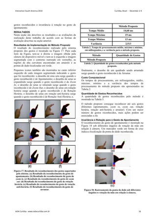 gestos reconhecidos e invariância à rotação no gesto de
apontamento.
RESULTADOS
Nesta seção são descritos os resultados e as avaliações da
realização deste trabalho de acordo com as formas de
avaliação descritas na seção anterior.
Resultados da Implementação do Método Proposto
O resultado do reconhecimento realizado pelo sistema
proposto dos gestos é mostrado na Figura 17. Para cada
item da Figura, tem-se à direita a imagem obtida pela
câmera do dispositivo móvel e tem-se à esquerda a imagem
segmentada com o contorno rastreado em vermelho, as
regiões de alta curvatura encontradas em amarelo e as
pontas de dedo localizadas em verde.
Pequenos ícones também são mostrados no canto inferior
esquerdo de cada imagem segmentada indicando o gesto
que foi reconhecido: o desenho de uma seta surge quando o
gesto reconhecido é de Apontamento; o desenho de setas se
expandindo surge quando o gesto reconhecido é de Zoom
In; o desenho de setas se retraindo surge quando o gesto
reconhecido é de Zoom Out; o desenho de setas em rotação
horária surge quando o gesto reconhecido é de Rotação
Horária; o desenho de setas em rotação anti-horária surge
quando o gesto reconhecido é de Rotação Anti-Horária; e,
Figura 17. Resultado do reconhecimento dos gestos suportados
pelo sistema. (a) Resultado do reconhecimento do gesto de
apontamento. (b) Resultado do reconhecimento do gesto de
zoom in. (c) Resultado do reconhecimento do gesto de zoom
out. (d) Resultado do reconhecimento do gesto de rotação
horária. (e) Resultado do reconhecimento do gesto de rotação
anti-horária. (f) Resultado do reconhecimento do gesto de
arrastar.
Método Proposto
Tempo Médio 14,60 ms
Tempo Máximo 19 ms
Tempo Mínimo 13 ms
Variância 2,513
Tabela 2. Tempo de processamento médio, máximo e mínimo,
em milisegundos, e a variância para o método proposto.
Método Quantidade de Gestos
Método Proposto 6
Tabela 3. Quantidade de gestos reconhecidos pelo método
proposto.
finalmente, o desenho de um quadrado sendo arrastado
surge quando o gesto reconhecido é de Arrastar.
Custo Computacional
Os tempos de processamento, em milissegundos, médio,
máximo, mínimo e a variância dos tempos de
processamento do método proposto são apresentados na
Tabela 2.
Quantidade de Gestos Reconhecidos
A quantidade de gestos reconhecidos pelo método é
mostrada na Tabela 3.
O método proposto consegue reconhecer até seis gestos
diferentes (apontamento, zoom in, zoom out, rotação
horária, rotação anti-horária e arrastar). Com um maior
número de gestos reconhecidos, mais ações podem ser
associadas a ele.
Invariância à Rotação para o Gesto de Apontamento
O reconhecimento do gesto de apontamento é mostrado na
Figura 18 sob diferentes ângulos de rotação da mão em
relação à câmera. Um marcador verde em forma de cruz
indica a localização da ponta do dedo reconhecida.
Figura 18. Rastreamento da ponta do dedo sob diferentes
ângulos re rotação da mão em relação à câmera.
Interaction South America 2010 Curitiba, Brazil - December 2-4
IxDA Curitiba - www.ixdacuritiba.com.br 16
 