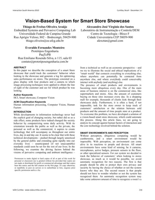 Vision-Based System for Smart Store Showcase
Thiago de Freitas Oliveira Araújo
Embedded Systems and Pervasive Computing Lab
Universidade Federal de Campina Grande
Rua Aprígio Veloso, 882 – Bodocongó, 58429-900
thiago.oliveira@ee.ufcg.edu.br
Alexsandro José Virgínio dos Santos
Laboratório de Instrumentação e Controle/DEM
Centro de Tecnologia - Bloco F
Cidade Universitária CEP 58059-900
alexotan@gmail.com
Everaldo Fernandes Monteiro
Protótipos Engenharia
PaqTcPB
Rua Emiliano Rosendo Silva, n 115, sala 03
contato@prototiposengenharia.com.br
ABSTRACT
In this paper we describe the conception of a smart Store
showcase that could track the customers’ behavior when
looking to the showcase and generate a log for optimizing
sales performance on stores. The prototype consisted on a
glass display with four products and a camera to which
image processing techniques were applied to obtain the line
of sight of the customer and see for which product he was
looking.
Author Keywords
HCI, Smart showcase, Computer Vision
ACM Classification Keywords
Human information processing, Computer Vision, Human
Factors
INTRODUCTION
While developments in information technology never had
the explicit goal of changing society, but rather did so as a
side effect, some products have indeed changed the society
behavior by computerizing some daily activity. With its
orientation towards the public as well as the private, the
personal as well as the commercial, it aspires to create
technology that will accompany us throughout our entire
lives, day in and day out. It seems to be clear that with these
technical developments – pushed through largely unnoticed
by the general public and extending quite rapidly into our
everyday lives – unanticipated (if not unacceptable)
standards could soon be set for the rest of our lives. In the
following, we examine the driving factors behind the
visions of pervasive computing and ambient intelligence –
from a technical as well as an economic perspective – and
we try to illustrate the social and ethical implications of a
“smart world” that connects everything to everything else,
where anywhere can potentially be contacted from
anywhere else, and where everybody could conceivably
interact with anybody (and anything) else.
The presence of smart products and environments is
becoming more ubiquitous every day. One of the main
areas of business interest is on the commercial sites, like
supermarkets and stores. Also, the amount of customers
buying on those sites increases every day. In a shopping
mall for example, thousands of clients look through their
showcases daily. Furthermore, it is often a hard, if not
impossible, task for the store owner to keep track of
customers’ satisfaction or the relation between sold
products and the amount of time people stare at a product.
To overcome this problem, we have developed a solution of
a vision-based smart store showcase, which could automate
this process. Along this article lines, we are going to
analyze its concept against human factors of interaction and
the core technology involved behind the solution.
SMART ENVIRONMENTS AND PERCEPTION
Without perception, ubiquitous computing would be
cumbersome, and a smart environment would be
impossible. With perception, an environment can come
alive in its reactions to people and devices. All smart
environments have some kind of sensing, be it cameras,
microphones, active badges, pressure sensors in the floor,
or other specialized sensors. For our system we decided to
track the behavior of customers’ when looking to stores
showcase, as much as it would be possible, we avoid
automatic recognition for two reasons. The first is that
people should be able to protect their own privacy and
security by having the choice of whether or not the system
knows who they are. The second reason is that people
should not have to wonder whether or not the system has
recognized them. An automatic recognition system may
take some unknown amount of time to recognize a room’s a
Permission to make digital or hard copies of all or part of this work for
personal or classroom use is granted without fee provided that copies are
not made or distributed for profit or commercial advantage and that copies
bear this notice and the full citation on the first page. To copy otherwise,
or republish, to post on servers or to redistribute to lists, requires prior
specific permission and/or a fee.
Interaction South America 2010 Curitiba, Brazil - December 2-4
IxDA Curitiba - www.ixdacuritiba.com.br 216
 