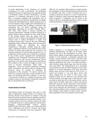 of goods depreciating in the warehouse are possible
consequences of a lack of information. The stocktaking
required for business or legal reasons also typically requires
a considerable amount of effort. Stocktaking is not only
expensive; it is inherently error-prone as well. A factory
floor or warehouse equipped with technologies such as
indoor localization and automatic identification can largely
automate the stocktaking process, thereby reducing costs. If
several companies along a supply chain simultaneously use
such precise inventory data in addition to real-time order
information, they can achieve additional savings by
significantly attenuating the so-called “bullwhip effect”.
This effect, often noticed in practice, describes the
following phenomenon: although consumer demand for a
product remains almost constant over time, small changes
in this demand amplify along the supply chain and
ultimately result in either excess production (and associated
storage costs) or sudden interruptions to supply (and
associated missed sales). However, the more information
transparency there is along the supply chain, the more these
undesirable effects are attenuated. By making
comprehensive information available along the supply
chain, a significant reduction in the bullwhip effect can be
achieved. A further step towards the now economy is the
constant monitoring of critical product parameters (e.g., of
temperature-sensitive goods such as chemicals or groceries)
by tiny wireless sensors. Equipped with communications
capabilities, such “introspective” goods are not only able to
monitor themselves, but can also communicate relevant
parameters to the outside world. Smart goods could observe
their condition while in transit and trigger an alarm in the
event of excessive temperatures, which could – if
appropriate – lead to an automatic reordering of damaged
goods. Alternatively, the goods could also attempt to take
corrective action, for example by controlling the
temperature of their container: “As sensors improve and
always-on connectivity becomes a reality, products will be
able to do something about their condition”. In this way,
“self-conscious” products (i.e., products that perceive their
condition, analyze it, and attempt to change their situation if
they are dissatisfied with it) would lower
VISION-BASED SYSTEMS
Vision-based systems are becoming very used in a wide
range of applications, mainly because of its reduced cost,
and also, because of the advance on computer vision and
Image Processing Techniques that are making it possible to
use vision-based solutions on real and daily situation. As an
example, initiatives have been started to improve the safety
of vulnerable road users, namely pedestrians and bicyclists.
European Commission-funded research projects
PROTECTOR (“Preventive Safety for Unprotected Road
User”, 2000-2003) and SAVE-U (“Sensors and System
Architecture for Vulnerable road Users protection”, 2002
2005) are two examples. Both projects are aimed towards
the development of sensor-based solutions for the detection
of vulnerable road users, in order to facilitate the use of
warning or preventive measures to avoid or minimize the
impact of collisions. Many interesting approaches for the
visual recognition of pedestrians can be found in the
literature. However, meaningful quantitative data on overall
system performance is virtually non-existent.
Figure 3. Pedestrian Detection System
Product inspection is an important aspect of modern
industrial manufacturing. The high cost of human visual
inspection has led to the development of on-line vision
based systems capable of performing inspection tasks. The
problem of web inspection is particularly important and
complex, and the research in this field is wide open. Web
inspection systems are currently used for quality control in
numerous production lines such as for cloths and fabrics,
cable insulators, paper, plastic bags, strip steel and metals,
wood and leather. The implementation of an automated
visual inspection system for defect inspection in the textile
industry is of crucial importance. It has been shown that
defects reduce the price of the fabrics by 45% to 65%. A
typical web material is 1–3m wide and is driven with
speeds ranging from 20 m/min to 200 m/min. Good
inspection results can be achieved if the horizontal and
vertical resolution is less than 1mm. In the best case, a man
can detect no more than 60% of the present defects, and he
cannot deal with fabric wider than 2 meters and moving
faster than 30 m/min. On the other hand, in the literature,
235 types of defect and their possible causes are discussed.
Their correct detection and classification is a challenging
task, and major problems such as extremely high data flow,
noise influence, large numbers of defect classes, dynamic
defect populations, inter-class similarity and inter-class
Interaction South America 2010 Curitiba, Brazil - December 2-4
IxDA Curitiba - www.ixdacuritiba.com.br 219
 