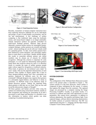 Figure 4. Visual Inspection System.
Recently, researchers in human-computer interaction have
been exploring interactive tabletops for use by individuals
and groups, as part of multi-display environments, and for
fun and entertainment. A key challenge of surface
computing is that traditional input using the keyboard,
mouse, and mouse-based widgets is no longer preferable;
instead, interactive surfaces are typically controlled via
multi-touch freehand gestures. Whereas input devices
inherently constrain human motion for meaningful human-
computer dialogue, surface gestures are versatile and highly
varied—almost anything one can do with one’s hands could
be a potential gesture. To date, most surface gestures have
been defined by system designers, who personally employ
them or teach them to user-testers .Despite skillful design,
this results in somewhat arbitrary gesture sets whose
members may be chosen out of concern for reliable
recognition. Although this criterion is important for early
prototypes, it is not useful for determining which gestures
match those that would be chosen by users. It is therefore
timely to consider the types of surface gestures people
make without regard for recognition or technical concerns.
What kinds of gestures do non-technical users make? In
users’ minds, what are the important characteristics of such
gestures? Does number of fingers matter like it does in
many designer-defined gesture sets? How consistently are
gestures employed by different users for the same
commands? Although designers may organize their gestures
in a principled, logical fashion, user behavior is rarely so
systematic. As McNeill writes in his laborious study of
human discursive gesture, “Indeed, the important thing
about gestures is that they are not fixed. They are free and
reveal the idiosyncratic imagery of thought”.
All those gestures and human activities when using the
surfaces are tracked using vision based solutions, namely as
blob recognition and tracking for associating an id and a
movement to each finger and therefore it is possible to use
this information to analyze which gesture was done
comparing it to predetermined gestures.
Figure 5. Microsoft Surface Configuration
Figure 6. User Gestures for Input
Figure 7. User interacting with Project natal
SYSTEM OVERVIEW
Setup
The configuration of the 3S(Smart-Store Showcase) system
used in the present study is described in Figure 1. The
system consists of a big store showcase, whose surface is
composed of glass, transparent for the camera. A camera
that captures the images from the customers. The captured
images are processed by a computer running the Image
Processing Core(IPC). Usually, to get better results, it is
necessary to calibrate and make some adjustments on some
parameters, like camera focus, parameters, in addition to
software adjustments, like equalize and balance light. From
captured images, software detects interesting characteristics
for further analysis of customer behaviour. The IPC was
implemented using the C++ language and the Open Source
Computer Vision Library (OpenCV []).
Interaction South America 2010 Curitiba, Brazil - December 2-4
IxDA Curitiba - www.ixdacuritiba.com.br 220
 