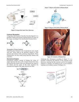 .
Figure 8. Setup of the Smart Store Showcase.
Customer Recognition
Using Haar-Like Features Classifier from the OpenCV it is
possible to detect the presence and the position of a face on
the image, according to the classification formulas below.
(1)
Recognition of Faces Features
Interesting Face Features to be recognized are eyes, mouth
and nose. Those help on the geometry analysis to find
position and rotation of the customers face[15][18]. Those
characteristics are also found using Haar-like features and
classifiers.
Geometrical Analysis
Geometrical analysis consists of finding the values of
angles between the lines in the triangle formed from lines
leaving from the center of the eyes, passing by the center of
the mouth and the center of the nose. Equation (2)
calculates the tangent of the angle between two lines.
(2)
where,
(3)
Figure 7. Degrees of Freedom of Human Head.
Figure 9. Degrees of Freedom of Human Head.
Figure 10. Geometry of Human Face
Analyzing this information according to figure 11 it is
possible to determine the behavior of the customer to the
showcase, meaning that the customer can be, for example,
looking to a product, not looking at all, or even somehow
looking at an avoidance manner to it(figure 12).
Interaction South America 2010 Curitiba, Brazil - December 2-4
IxDA Curitiba - www.ixdacuritiba.com.br 221
 