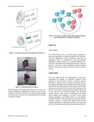 Figure 11. Customer Patterns when looking to the Showcase
Figure 12. Real-data patterns analysis
The final step of the image processing core is to use a K-
Nearest Neighbor[17] algorithm to associate an id to each
customer to be able to check for how long it keeps looking
to the showcase, and also get a detailed report associating
customer to product.
Figure 13. K-Nearest Neighbour algorithm applied to find the
most probable face according to last position.
Application
TUIO Protocol
The TUIO Protocol [7] is a simple protocol designed to
meet the requirements of table-top tangible user interfaces.
We have adapted the TUIO messages to this type of
application. The 3S is considered as a host that becomes
available to clients, running on a computer attached to it.
With this information the management software is able to
generate a log and a daily spreadsheet relating products
shown on the showcase and the customers’ behavior during
the day.
CONCLUSION
We have characterized and implemented a system for
automating the capture of customers’ behavior when
looking to a store showcase and also, a system to analyze
this data to optimize sales on stores. Our system aims to
incorporate consolidate Vision methods to the field of smart
stores. With this information the store owner would be able
to organize its showcase with a more careful planning. And
also, to see the direct relation between products advertised
on the showcase and products bought. The proposed
solution opens a wide variety of opportunities for future
work, ranging from adapting it to stereo vision, better
tracking algorithms, and Human Factors of this Human
Computer Interface. The new directions of the project are to
develop a system to correlate the elapsed time between
looking and buying, to augment the number of cameras, and
products. Incorporate gaze tracking for measuring attention.
Interaction South America 2010 Curitiba, Brazil - December 2-4
IxDA Curitiba - www.ixdacuritiba.com.br 222
 