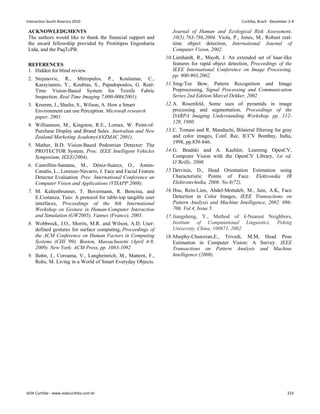 ACKNOWLEDGMENTS
The authors would like to thank the financial support and
the award fellowship provided by Protótipos Engenharia
Ltda, and the PaqTcPB.
REFERENCES
1. Hidden for blind review.
2. Stojanovic, R., Mitropulos, P., Koulamas, C.,
Karayiannis, Y., Koubias, S., Papadopoulos, G. Real-
Time Vision-Based System for Textile Fabric
Inspection. Real Time Imaging 7,000-000(2001).
3. Krumm, J., Shafer, S., Wilson, A. How a Smart
Environment can use Perception. Microsoft research
paper, 2001.
4. Williamson, M., Kingston, R.E., Lomax, W. Point-of-
Purchase Display and Brand Sales. Australian and New
Zealand Marketing Academy(ANZMAC 2001).
5. Mather, B.D. Vision-Based Pedestrian Detector: The
PROTECTOR System. Proc. IEEE Intelligent Vehicles
Symposium, IEEE(2004).
6. Castrillón-Santana, M., Déniz-Suárez, O., Antón-
Canalís, L., Lorenzo-Navarro, J. Face and Facial Feature
Detector Evaluation. Proc. International Conference on
Computer Vision and Applications (VISAPP 2008).
7. M. Kaltenbrunner, T. Bovermann, R. Bencina, and
E.Costanza, Tuio: A protocol for table-top tangible user
interfaces, Proceedings of the 6th International
Workshop on Gesture in Human-Computer Interaction
and Simulation (GW2005), Vannes (France), 2005.
8. Wobbrock, J.O., Morris, M.R. and Wilson, A.D. User-
defined gestures for surface computing. Proceedings of
the ACM Conference on Human Factors in Computing
Systems (CHI '09). Boston, Massachusetts (April 4-9,
2009). New York: ACM Press, pp. 1083-1092
9. Bohn, J., Coroama, V., Langheinrich, M., Mattern, F.,
Rohs, M. Living in a World of Smart Everyday Objects.
Journal of Human and Ecological Risk Assessment,
10(5):763-786,2004. Viola, P., Jones, M., Robust real-
time object detection, International Journal of
Computer Vision, 2002.
10.Lienhardt, R., Maydt, J. An extended set of haar-like
features for rapid object detection, Proceedings of the
IEEE International Conference on Image Processing,
pp. 900-903,2002.
11.Sing-Tze Bow, Pattern Recognition and Image
Preprocessing, Signal Processing and Communication
Series.2nd Edition.Marcel Dekker, 2002
12.A. Rosenfeld, Some uses of pyramids in image
processing and segmentation, Proceedings of the
DARPA Imaging Understanding Workshop, pp. 112-
120, 1980.
13.C. Tomasi and R. Manduchi, Bilateral filtering for gray
and color images, Conf. Rec. ICCV Bombay, India,
1998, pp.839-846.
14.G. Bradski and A. Kaehler, Learning OpenCV,
Computer Vision with the OpenCV Library, 1st ed.
O’Reilly, 2008.
15.Dervinis, D., Head Orientation Estimation using
Characteristic Points of Face. Elektronika IR
Elektrotechnika, 2006. No.8(72).
16.Hsu, Rein-Lien, Abdel-Mottaleb, M., Jain, A.K, Face
Detection in Color Images, IEEE Transactions on
Pattern Analysis and Machine Intelligence, 2002. 696-
706. Vol.4, Issue 5.
17.Jiangsheng, Y., Method of k-Nearest Neighbors,
Institute of Computational Linguistics, Peking
University, China, 100871, 2002.
18.Murphy-Chutorian,E., Trivedi, M.M, Head Pose
Estimation in Computer Vision: A Survey. IEEE
Transactions on Pattern Analysis and Machine
Intelligence (2008).
Interaction South America 2010 Curitiba, Brazil - December 2-4
IxDA Curitiba - www.ixdacuritiba.com.br 223
 