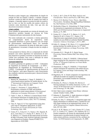 Percebe-se pelas imagens que, independente do ângulo de
rotação da mão em relação à câmera, o método consegue
localizar a ponta do dedo da mão do usuário (em todas as
imagens, o marcador aparece na ponta do dedo do usuário).
Isso se deve ao fato da escolha dos pontos críticos do
contorno como descritores da mão, visto que eles são
descritores invariantes à rotação.
CONCLUSÕES
Neste trabalho foi apresentado um sistema de interação com
dispositivos portáteis baseado em técnicas de Visão
Computacional para rastreamento da mão humana.
Nos testes realizados até o momento o sistema apresentou
um comportamento dentro da expectativa, tendo
conseguido identificar os gestos propostos com um tempo
de processamento relativamente baixo. Foi mostrado
também que o rastreamento da ponta do dedo para o gesto
de apontamento é invariante à rotação da mão em relação à
câmera.
Como perspectivas futuras, têm-se a comparação do método
proposto com outros algoritmos de rastreamento da mão
para dispositivos portáteis existentes na literatura de modo a
validar seus resultados, bem como a definição de outras
formas de avaliação do seu desempenho.
AGRADECIMENTOS
Os autores gostariam de agradecer ao LESC - Laboratório
de Engenharia de Sistemas de Computação -, ao DETI -
Departamento de Engenharia de Teleinformática - e à
CAPES - Coordenação de Aperfeiçoamento de Pessoal de
Nível Superior - pelo apoio financeiro e pelo fornecimento
das condições materiais necessárias para o desenvolvimento
deste trabalho.
REFERÊNCIAS
1. Banard, M., Hannuksela, J., Sangi, P., Heikkilä, J. A
vision based motion interface for mobile phones. In The
5th
International Conference on Computer Vision
Systems, v. 108, p. 188-195, 2007.
2. Campo, C., Navarrete, C., Garcia-Rubio, C.
Performance evaluation of J2ME and Symbian
applications in smart camera phones. In International
Conference on Consumer Electronics, 1-2, 2007.
3. Capin, T., Haro, A., Wilkson, S. Camera-based virtual
environment interaction on mobile devices. In Lecture
Notes in Computer Science, 4263, 765-773, Germany,
2006.
4. Chai, D., Ngan, K. N. Face segmentation using skin-
color map in videophone applications. In IEEE
Transactions on Circuits and Systems for Video
Technology, 9(4), 1999.
5. Cortez, P. C., Costa, R. C. S., Soares, J. M., Siqueira, R.
da S., Leite Neto, C. F., Freitas, R. F., Barros, A. C. da
S., Ribeiro, F. C. Sistema de Reconhecimento de Gestos
da Mão Utilizando Visão Artificial Aplicado à Interação
com Dispositivos Portáteis. Patente PI 0805755-9,
depositada em 18/02/2008.
6. Costa, L. da F., César, R. M. Shape Analysis and
Classification: Theory and Practice, CRC Press, 2001.
7. Davies, E. R. Machine Vision: Theory, Algorithms,
Practicalities, 3rd edition, Morgan Kauffman Publishers
Inc, San Francisco, CA, USA, 2004.
8. Dorfmuller-Ulhaas, K., Schmalstieg, D. Finger tracking
for interaction in augmented environments. In Proc.
IEEE and ACM International Symposium on Augmented
Reality, p. 55, 2001.
9. Freitas, R. F., Costa, R. C. S., Barros, A. C. da S.,
Siqueira, R. da S., Cortez, P. C., Soares, J. M.
Algoritmos para segmentação da pele utilizando
modelos de cores RGB em ambiente Matlab/Simulink,
Conexões: Ciência e Tecnologia, 1, 65-71, 2007.
10.Gallo, O., Arteaga, S. M., Davis, J. E. A camera-based
poiting interface for móbile devices. In 15th
IEEE
International Conference on Image Processing, 1420-
1423, 2008.
11.Gonzalez, R. C., Woods, R. E. Digital Image
Processing. Pearson Prentice Hall, New Jersey, USA,
2008.
12.Hannuksela, J., Sangi, P., Heikkilä, J. Motion-based
finger tracking for user interaction with mobile devices.
In Proc. 4th
European Conference on Visual Media
Production, 2007.
13.Hannuksela, J., Sangi, P., Heikkilä, J. Vision-based
motion estimation for interaction with mobile devices.
In Computer Vision and Image Understanding, 108,
188-195, 2007.
14.Higashimo, W. A. Estudo comparativo de algoritmos de
subtração de fundo em sequência de imagens.
Dissertação, Universidade Estadual de Campinas,
Campinas, 2006.
15.Hinckley, K., Pierce, J., Sinclair, M., Horvitz, E.
Sensing techniques for mobile interaction. In Proc. 13th
Annual ACM Symposium on User Interface, Software
and Technology, 91-100, 2000.
16.Intel. Open source computer vision library: reference
manual. Estados Unidos, 2000.
17.Johnston, E., Rosenfeld, A. Angle detection on digital
curves, In IEEE Trans, 875-878, 1973.
18.Koike, H., Sato, Y., Kobayashi, Y. Integration paper and
digital information on enhanced desk: a method for real
time finger tracking on an augmented desk system. In
ACM Transactions on Computer-Human Interaction,
8(4), 307-322, 2001.
19.Leal, F. R. M., Barros, A. C. da S., Freitas, R. F., Costa,
R. C. S., Cortez, P. C., Soares, J. M., Espinosa, M. G. L.
Estudo comparativo de formas de representação da mão
humana para o reconhecimento de gestos baseado em
redes neurais artificiais, momentos de Hu e atributos de
forma. In XVIII Seminário de Computação, 18, 2009.
Interaction South America 2010 Curitiba, Brazil - December 2-4
IxDA Curitiba - www.ixdacuritiba.com.br 17
 