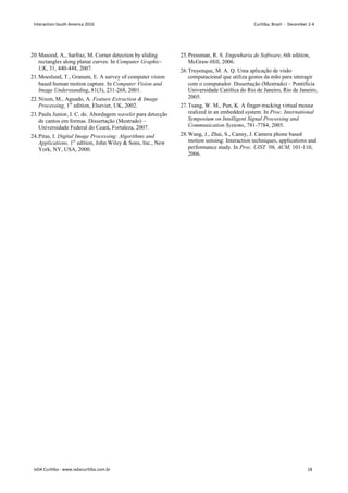 20.Masood, A., Sarfraz, M. Corner detection by sliding
rectangles along planar curves. In Computer Graphic-
UK, 31, 440-448, 2007.
21.Moeslund, T., Granum, E. A survey of computer vision
based human motion capture. In Computer Vision and
Image Understanding, 81(3), 231-268, 2001.
22.Nixon, M., Aguado, A. Feature Extraction  Image
Processing, 1st
edition, Elsevier, UK, 2002.
23.Paula Junior, I. C. de. Abordagem wavelet para detecção
de cantos em formas. Dissertação (Mestrado) –
Universidade Federal do Ceará, Fortaleza, 2007.
24.Pitas, I. Digital Image Processing: Algorithms and
Applications, 1st
edition, John Wiley  Sons, Inc., New
York, NY, USA, 2000.
25.Pressman, R. S. Engenharia de Software, 6th edition,
McGraw-Hill, 2006.
26.Truyenque, M. A. Q. Uma aplicação de visão
computacional que utiliza gestos da mão para interagir
com o computador. Dissertação (Mestrado) – Pontifícia
Universidade Católica do Rio de Janeiro, Rio de Janeiro,
2005.
27.Tsang, W. M., Pun, K. A finger-tracking virtual mouse
realized in an embedded system. In Proc. International
Symposium on Intelligent Signal Processing and
Communication Systems, 781-7784, 2005.
28.Wang, J., Zhai, S., Canny, J. Camera phone based
motion sensing: Interaction techniques, applications and
performance study. In Proc. UIST ’06, ACM, 101-110,
2006.
Interaction South America 2010 Curitiba, Brazil - December 2-4
IxDA Curitiba - www.ixdacuritiba.com.br 18
 