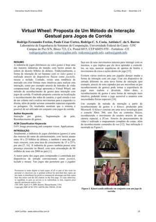 Virtual Wheel: Proposta de Um Método de Interação
Gestual para Jogos de Corrida
Rodrigo Fernandes Freitas, Paulo César Cortez, Rodrigo C. S. Costa, Antônio C. da S. Barros
Laboratório de Engenharia de Sistemas de Computação, Universidade Federal do Ceará - UFC
Campus do Pici S/N, Bloco 723, Cx. Postal 6015, CEP 60455-970 – Fortaleza - CE
rodrigo@gihm.info, cortez@gihm.info, rodcosta@gimh.info, carlos@gimh.info
RESUMO
A indústria de jogos eletrônicos ou video games é hoje uma
das maiores indústrias do mundo, com lucros anuais da
ordem de dezoito bilhões de dólares. Tradicionalmente, a
forma de interação do ser humano com os video games é
realizada através de dispositivos físicos como joysticks,
mouse e teclado. Contudo, existe uma tendência de
mercado em criar formas mais intuitivas para realizar esta
interação, como por exemplo através de métodos de visão
computacional. Este artigo apresenta o Virtual Wheel, um
método de reconhecimento de gestos para interação com
jogos de corrida. O método proposto consiste na localização
e reconhecimento das mãos do usuário, o qual simula o uso
de um volante real e realiza movimentos para a esquerda e a
direita, além de poder acionar comandos especiais erguendo
os polegares. Os resultados mostram que o sistema é
possível de ser utilizado em conjunto com jogos de corrida.
Author Keywords
Interação por gestos, Segmentação de pele,
Reconhecimento de gestos.
ACM Classification Keywords
I.4.9. Image processing and computer vision: Applications.
INTRODUÇÃO
Atualmente, a indústria de jogos eletrônicos (games) é uma
das maiores do ramo de entretenimento, com lucros anuais
entre 18 e 25 bilhões de dólares, e também é uma das que
mais crescem, com uma taxa de crescimento de 15 a 25%
por ano [7, 16]. A indústria de games também possui uma
presença crescente no Brasil, com uma arrecadação de 80
milhões de reais em 2008 no país [1].
A maior parte dos jogos para computador é controlada por
dispositivos de entrada convencionais como joystick,
teclado e mouse. Tais jogos não permitem que o jogador
faça uso de seus movimentos naturais para interagir com os
mesmos, o que implica que ele deve aprender a controlá-
los, ou seja, associar sequências de apertos de botões e
movimentos de eixos a ações dentro do jogo [15].
Existem vários motivos para um jogador desejar mudar a
forma de interação com um jogo. Usar um dispositivo de
entrada diferente ou uma nova forma de interação (por
exemplo, através de sons captados por um microfone ou por
reconhecimento de gestos) pode tornar a experiência de
jogar mais realista e divertida. Além disto, o
reconhecimento de gestos é uma forma de interação mais
intuitiva, podendo tornar o jogo acessível a usuários com
necessidades físicas especiais [14].
Um exemplo de método de interação a partir do
reconhecimento de gestos é o Kinect, produzido pela
Microsoft. O Kinect consiste em uma nova tecnologia para
o console Xbox 360, sem fios ou controles físicos,
reconhecendo o movimento do usuário através de uma
câmera especial, a ZCam. Através do processamento de
vídeo é realizado o mapeamento completo do corpo, além
do reconhecimento comandos de voz [12]. Sua utilização é
mostrada na Figura 1.
Figura 1. Kinect sendo utilizado em conjunto com um jogo de
corrida.
Permission to make digital or hard copies of all or part of this work for
personal or classroom use is granted without fee provided that copies are
not made or distributed for profit or commercial advantage and that copies
bear this notice and the full citation on the first page. To copy otherwise,
or republish, to post on servers or to redistribute to lists, requires prior
specific permission and/or a fee.
CHI 2009, April 4–9, 2009, Boston, Massachusetts, USA.
Copyright 2009 ACM 978-1-60558-246-7/09/04...$5.00.
Interaction South America 2010 Curitiba, Brazil - December 2-4
IxDA Curitiba - www.ixdacuritiba.com.br 19
 